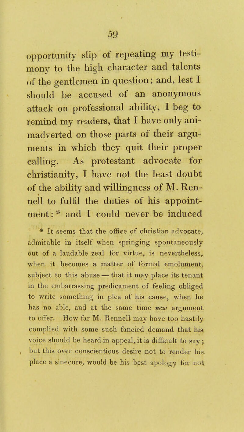 opportunity slip of repeating my testi- mony to the high character and talents of the gentlemen in question; and, lest I should be accused of an anonymous attack on professional ability, I beg to remind my readers, that I have only ani- madverted on those parts of their argu- ments in which they quit their proper calling. As protestant advocate for Christianity, I have not the least doubt of the ability and willingness of M. Ren- nell to fulfil the duties of his appoint- ment : * and I could never be induced * It seems that the office of christian advocate, admirable in itself when springing spontaneously out of a laudable zeal for virtue, is nevertheless, when it becomes a matter of formal emolument, subject to this abuse — that it may place its tenant in the embarrassing predicament of feeling obliged to write something in plea of his cause, when he has no able, and at the same time new argument to offer. How far M. Rennell may have too hastily complied with some such fancied demand that hia voice should be heard in appeal, it is difficult to say; , but this over conscientious desire not to render hi& place a sinecure, would be his best apology for not