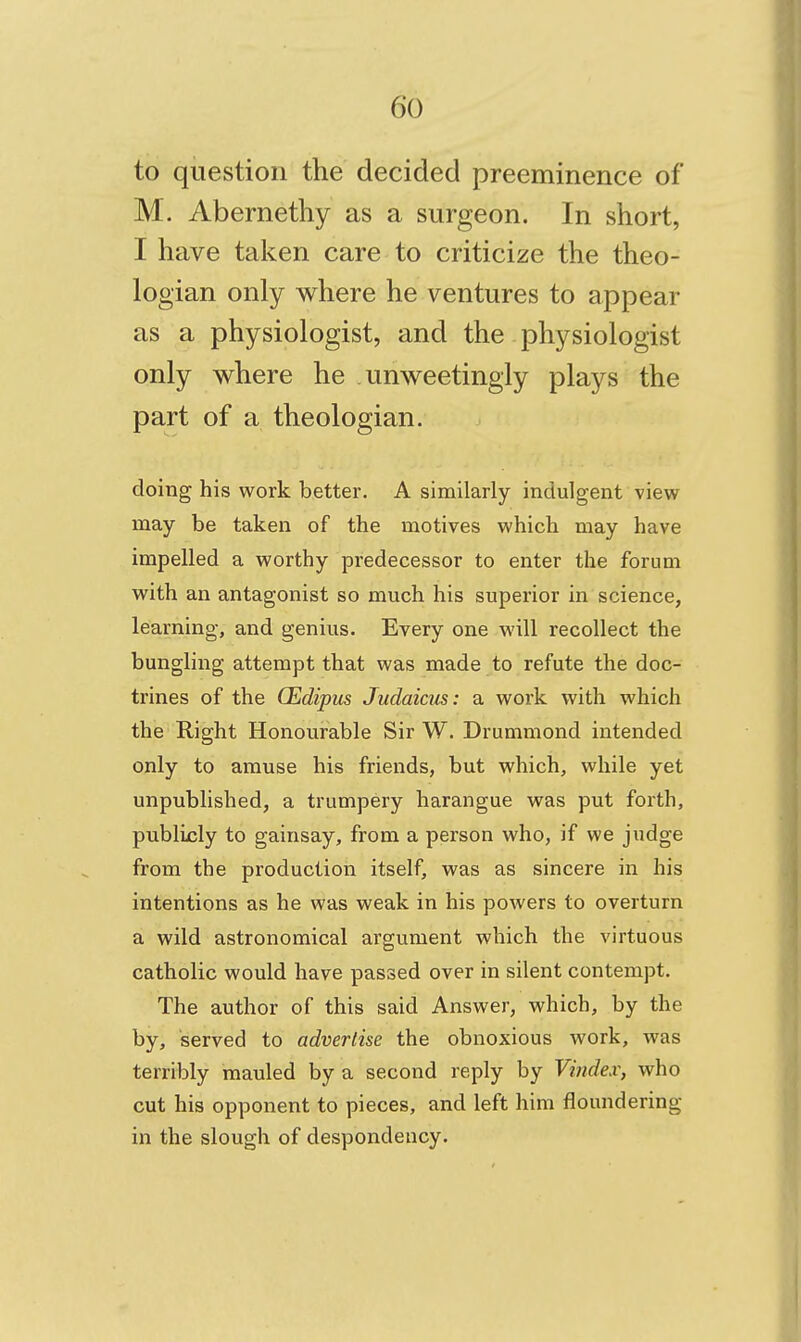 to question the decided preeminence of M. Abernethy as a surgeon. In short, I have taken care to criticize the theo- logian only where he ventures to appear as a physiologist, and the physiologist only where he unweetingly plays the part of a theologian. doing his work better. A similarly indulgent view may be taken of the motives which may have impelled a worthy predecessor to enter the forum with an antagonist so much his superior in science, learning, and genius. Every one will recollect the bungling attempt that was made to refute the doc- trines of the CEdipm Judaicus: a work with which the Right Honourable Sir W. Drummond intended only to amuse his friends, but which, while yet unpublished, a trumpery harangue was put forth, publicly to gainsay, from a person who, if we judge from the production itself, was as sincere in his intentions as he was weak in his powers to overturn a wild astronomical argument which the virtuous catholic would have passed over in silent contempt. The author of this said Answer, which, by the by, served to advertise the obnoxious work, was terribly mauled by a second reply by Vindex, who cut his opponent to pieces, and left him floundering in the slough of despondency.