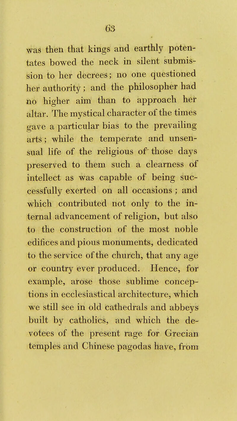 was then that kings and earthly poten- tates bowed the neck in silent submis- sion to her decrees; no one questioned her authority; and the philosopher had no higher aim than to approach her altar. The mystical character of the times gave a particular bias to the prevailing arts; while the temperate and unsen- sual life of the religious of'those days preserved to them such a clearness of intellect as was capable of being suc- cessfully exerted on all occasions; and which contributed not only to the in- ternal advancement of religion, but also to the construction of the most noble edifices and pious monuments, dedicated to the service of the church, that any age or country ever produced. Hence, for example, arose those sublime concep- tions in ecclesiastical architecture, which we still see in old cathedrals and abbeys built by catholics, and which the de- votees of the present rage for Grecian temples and Chinese pagodas have, from