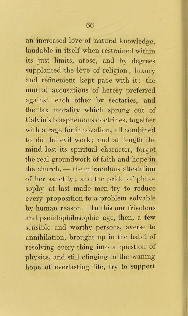 an increased love of natural knowledge, laudable in itself when restrained within its just limits, arose, and by degrees supplanted the love of religion; luxury and refinement kept pace with it: the mutual accusations of heresy preferred against each other by sectaries, and the lax morality which sprung out of Calvin^s blasphemous doctrines, together with a rage for innovation, all combined to do the evil work; and at length the mind lost its spiritual character, forgot the real groundwork of faith and hope in the church, — the miraculous attestation of her sanctity; and the pride of philo- sophy at last made men try to reduce every proposition to a problem solvable by human reason. In this our frivolous and pseudophilosophic age, then, a few sensible and worthy persons, averse to annihilation, brought up in the habit of resolving every thing into a question of physics, and still clinging to the waning hope of everlasting life, try to support