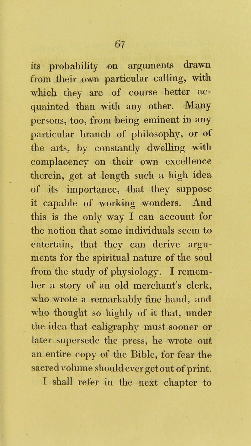 its probability on arguments drawn from their own particular calling, with which they are of course better ac- quainted than with any other. Many persons, too, from being eminent in any particular branch of philosophy, or of the arts, by constantly dwelling with complacency on their own excellence therein, get at length such a high idea of its importance, that they suppose it capable of working wonders. And this is the only way I can account for the notion that some individuals seem to entertain, that they can derive argu- ments for the spiritual nature of the soul from the study of physiology. I remem- ber a story of an old merchant's clerk, who wrote a remarkably fine hand, and who thought so highly of it that, under the idea that caligraphy must sooner or later supersede the press, he wrote out an entire copy of the Bible, for fear the sacred volume should ever get out of print. I shall refer in the next chapter to