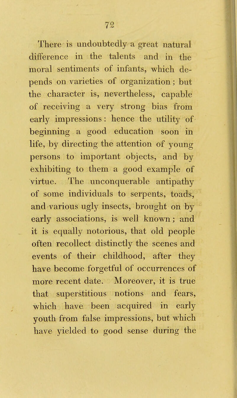 There is undoubtedly a great natural difference in the talents and in the moral sentiments of infants, which de- pends on varieties of organization; but the character is, nevertheless, capable of receiving a very strong bias from early impressions: hence the utility of beginning a good education soon in life, by directing the attention of young persons to important objects, and by exhibiting to them a good example of virtue. The unconquerable antipathy of some individuals to serpents, toads, and various ugly insects, brought on by early associations, is well known; and it is equally notorious, that old people often recollect distinctly the scenes and events of their childhood, after they have become forgetful of occurrences of more recent date. Moreover, it is true that superstitious notions and fears, which have been acquired in early youth from false impressions, but which have yielded to good sense during the