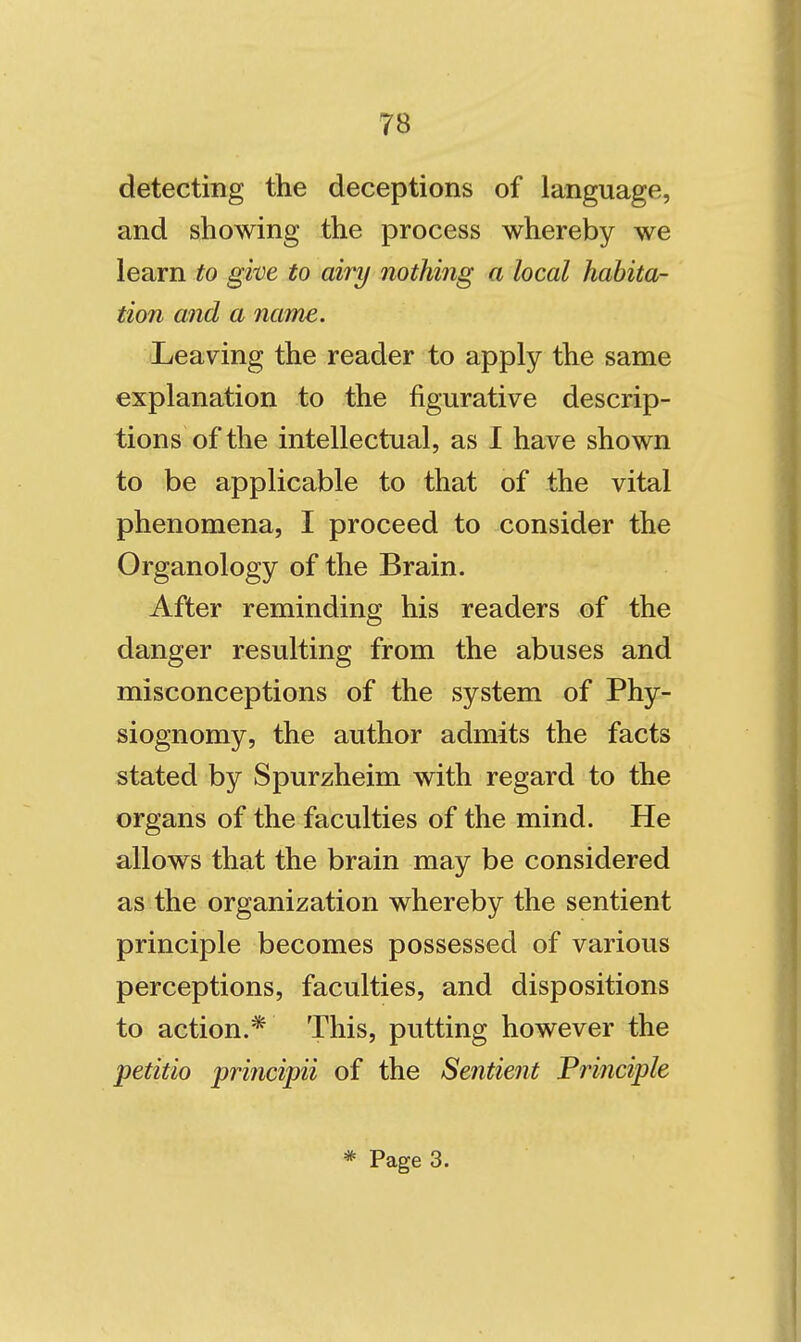 detecting the deceptions of language, and showing the process whereby we learn to give to airy nothing a local habita- tion and a name. Leaving the reader to apply the same explanation to the figurative descrip- tions of the intellectual, as I have shown to be applicable to that of the vital phenomena, I proceed to consider the Organology of the Brain. After reminding his readers of the danger resulting from the abuses and misconceptions of the system of Phy- siognomy, the author admits the facts stated by Spurzheim with regard to the organs of the faculties of the mind. He allows that the brain may be considered as the organization whereby the sentient principle becomes possessed of various perceptions, faculties, and dispositions to action.* This, putting however the petitio principii of the Sentient Frinciple * Page 3.