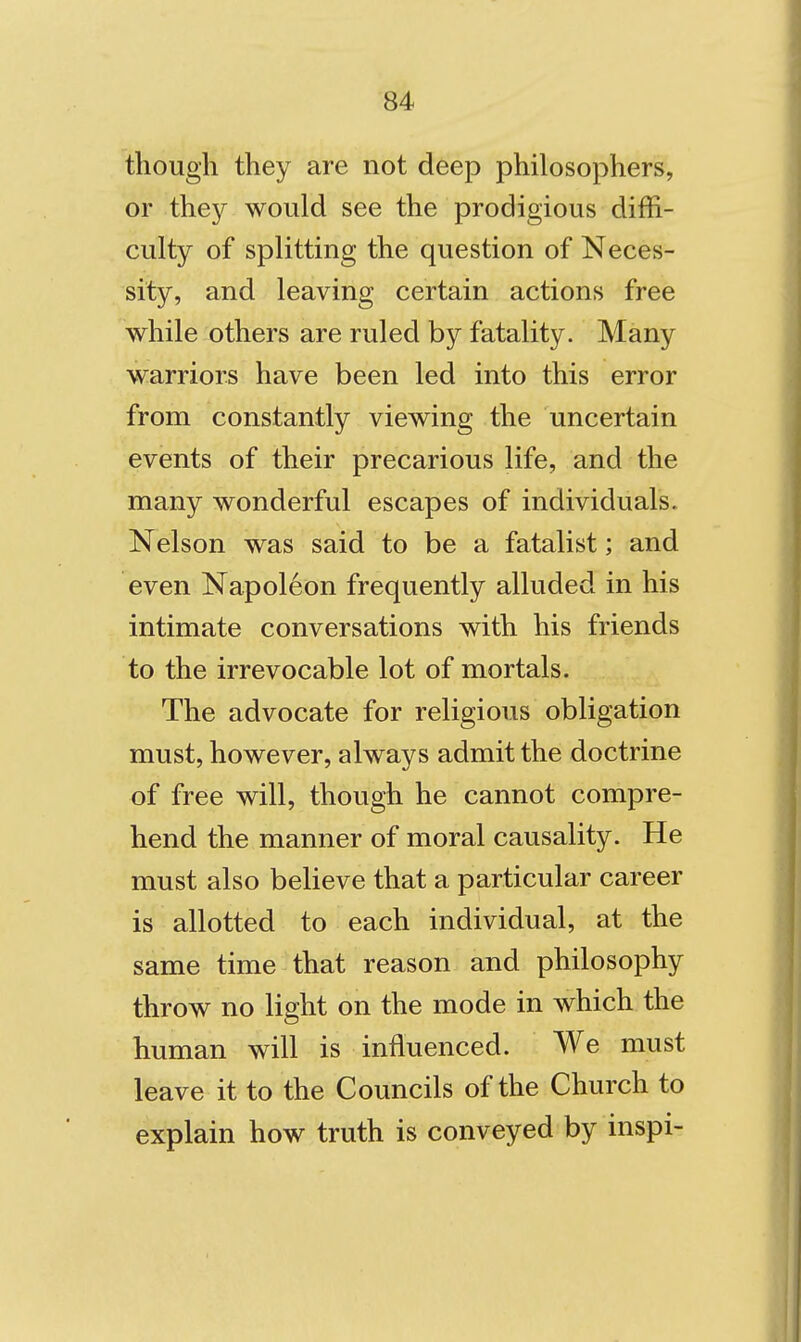 though they are not deep philosophers, or the}^ would see the prodigious diffi- culty of splitting the question of Neces- sity, and leaving certain actions free while others are ruled by fatality. Many warriors have been led into this error from constantly viewing the uncertain events of their precarious life, and the many wonderful escapes of individuals. Nelson was said to be a fatalist; and even Napoleon frequently alluded in his intimate conversations with his friends to the irrevocable lot of mortals. The advocate for religious obligation must, however, always admit the doctrine of free will, though he cannot compre- hend the manner of moral causality. He must also believe that a particular career is allotted to each individual, at the same time that reason and philosophy throw no light on the mode in which the human will is influenced. We must leave it to the Councils of the Church to explain how truth is conveyed by inspi-