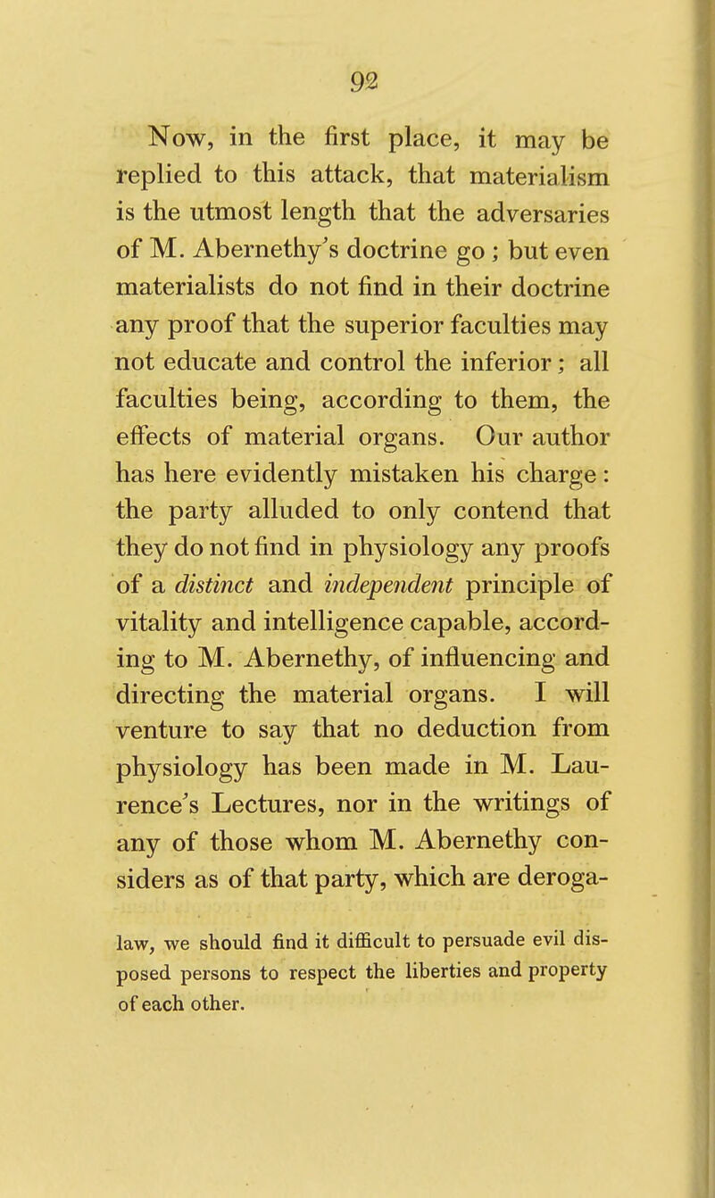 93 Now, in the first place, it may be replied to this attack, that materialism is the utmost length that the adversaries of M. Abernethy's doctrine go; but even materialists do not find in their doctrine any proof that the superior faculties may not educate and control the inferior; all faculties being, according to them, the eflfects of material organs. Our author has here evidently mistaken his charge: the party alluded to only contend that they do not find in physiology any proofs of a distinct and independent principle of vitality and intelligence capable, accord- ing to M. Abernethy, of influencing and directing the material organs. I will venture to say that no deduction from physiology has been made in M. Lau- rence's Lectures, nor in the writings of any of those whom M. Abernethy con- siders as of that party, which are deroga- law, we should find it difficult to persuade evil dis- posed persons to respect the liberties and property of each other.