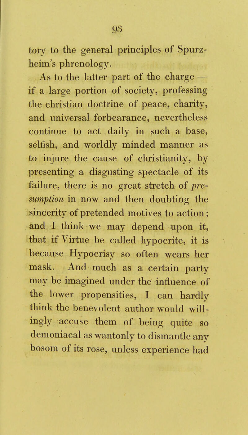 tory to the general principles of Spurz- heim's phrenology. As to the latter part of the charge — if a large portion of society, professing the christian doctrine of peace, charity, and universal forbearance, nevertheless continue to act daily in such a base, selfish, and worldly minded manner as to injure the cause of Christianity, by presenting a disgusting spectacle of its failure, there is no great stretch of pre- sumption in now and then doubting the sincerity of pretended motives to action; and I think we may depend upon it, that if Virtue be called hypocrite, it is because Hypocrisy so often wears her mask. And much as a certain party may be imagined under the influence of the lower propensities, I can hardly think the benevolent author would will- ingly accuse them of being quite so demoniacal as wantonly to dismantle any bosom of its rose, unless experience had