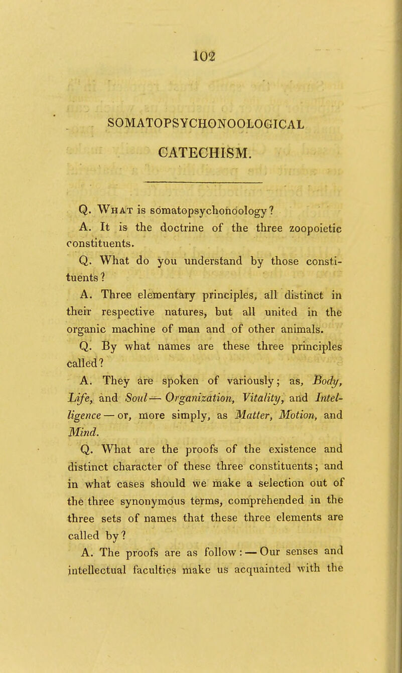 SOMATOPSYCHONOOLOGICAL CATECHISM. Q. What is somatopsychohdology ? A. It is the doctrine of the three zoopoietic constituents. Q. What do you understand by those consti- tuents ? A. Three elementary principles, all distinct in their respective natures, but all united in the organic machine of man and of other animals. ' Q. By what names are these three principles called? A. They are spoken of variously; as. Body, Life, and Soid— Organization, Vitality, and Intel- ligence — or, more simply, as Matter, Motion, and Mind. Q. What are the proofs of the existence and distinct character of these three constituents; and in what cases should we make a selection out of the three synonymous terms, comprehended in the three sets of names that these three elements are called by? A. The proofs are as follow: — Our senses and intellectual faculties make us acquainted with the