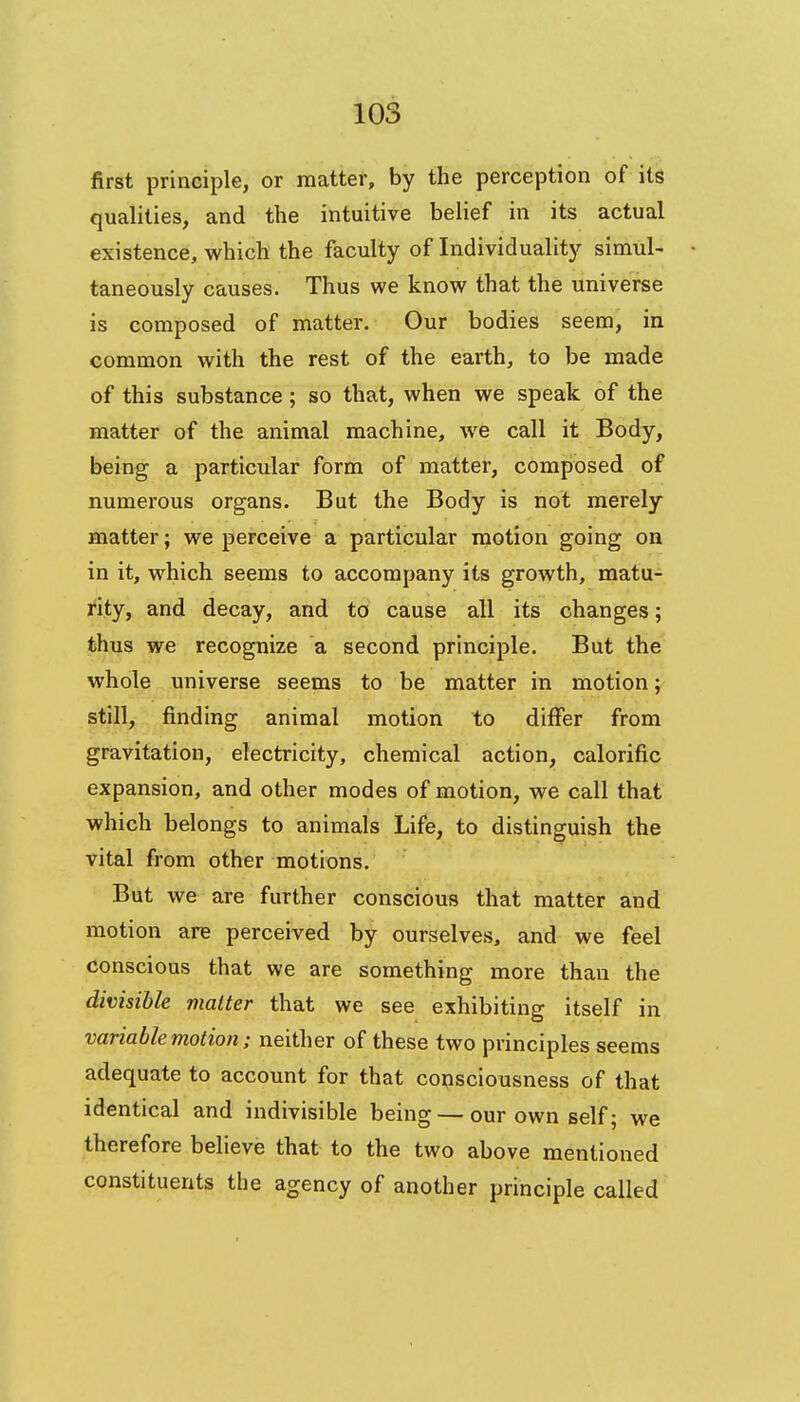 first principle, or matter, by the perception of its qualities, and the intuitive belief in its actual existence, which the faculty of Individuality simul- taneously causes. Thus we know that the universe is composed of matter. Our bodies seem, in common with the rest of the earth, to be made of this substance; so that, when we speak of the matter of the animal machine, we call it Body, being a particular form of matter, composed of numerous organs. But the Body is not merely matter; we perceive a particular motion going on in it, which seems to accompany its growth, matu- rity, and decay, and to cause all its changes; thus we recognize a second principle. But the whole universe seems to be matter in motion; still, finding animal motion to differ from gravitation, electricity, chemical action, calorific expansion, and other modes of motion, we call that which belongs to animals Life, to distinguish the vital from other motions. But we are further conscious that matter and motion are perceived by ourselves, and we feel conscious that we are something more than the divisible matter that we see exhibiting itself in variable motion; neither of these two principles seems adequate to account for that consciousness of that identical and indivisible being — our own self; we therefore believe that to the two above mentioned constituents the agency of another principle called