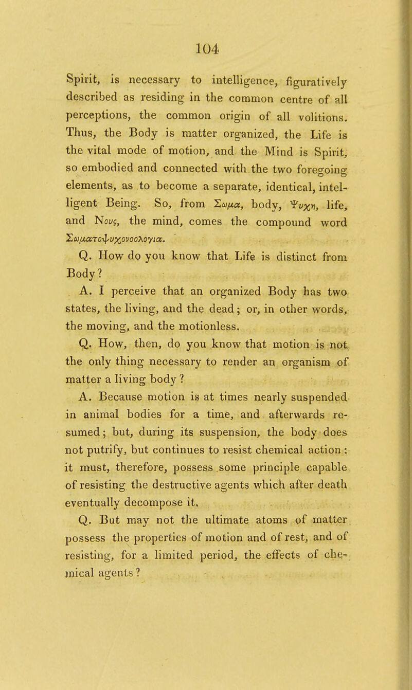 Spirit, is necessary to intelligence, figuratively described as residing in the common centre of all perceptions, the common origin of all volitions. Thus, the Body is matter organized, the Life is the vital mode of motion, and the Mind is Spirit, so embodied and connected with the two foregoing elements, as to become a separate, identical, intel- ligent Being. So, from Sta/ta, body, ^v^, life, and Novg, the mind, comes the compound word Xu/xaroT^vxovooXoyta. . Q. How do you know that Life is distinct from Body? A. I perceive that an organized Body has two states, the living, and the dead; or, in other words, the moving, and the motionless, Q. How, then, do you know that motion is not., the only thing necessary to render an organism of matter a living body ? A. Because motion is at times nearly suspended in animal bodies for a time, and afterwards re- sumed; but, during its suspension, the body does not putrify, but continues to resist chemical action ; it must, therefore, possess some principle capable of resisting the destructive agents which after death eventually decompose it. Q. But may not the ultimate atoms of matter possess the properties of motion and of rest, and of resisting, for a limited period, the effects of che-' mical agents ? ,