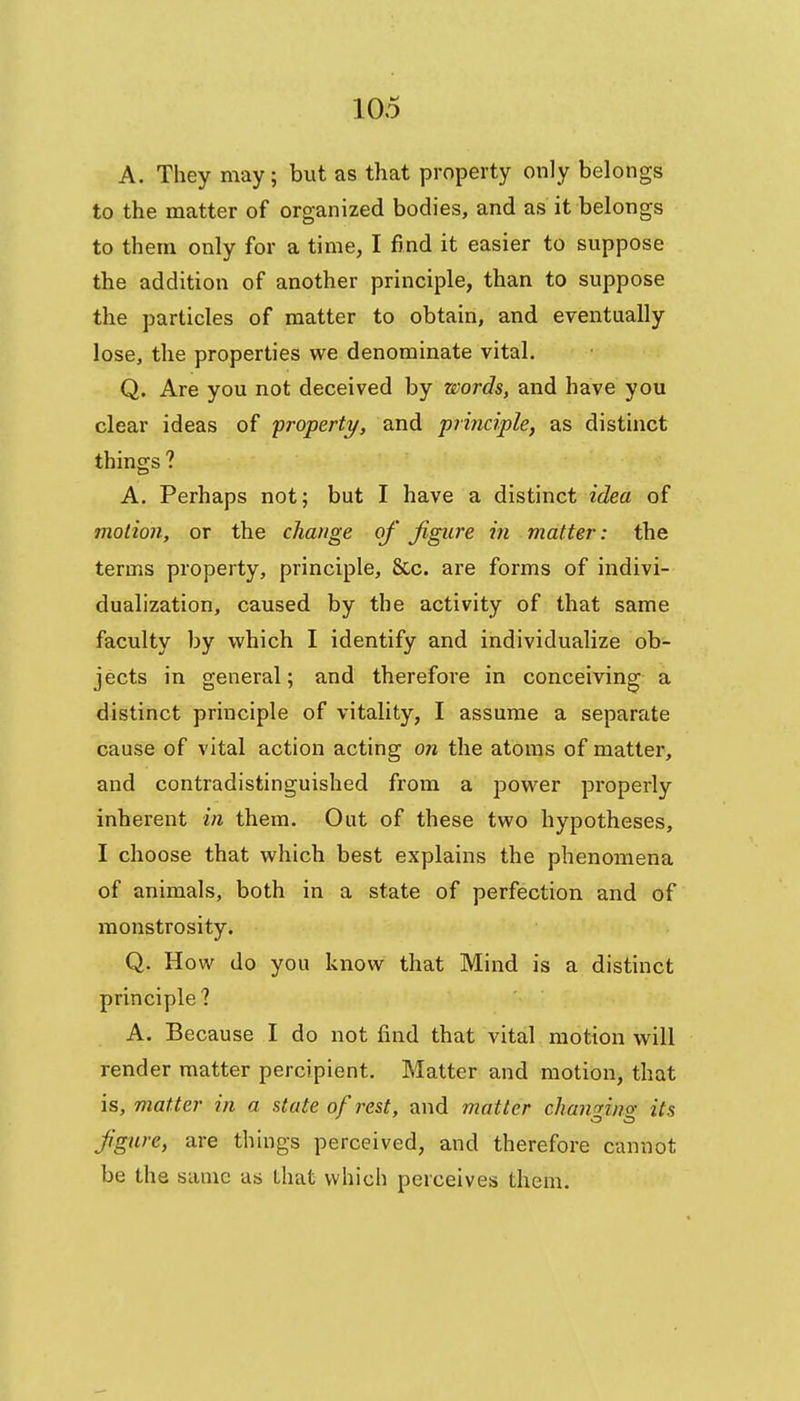 A. They may; but as that property only belongs to the matter of organized bodies, and as it belongs to them only for a time, I find it easier to suppose the addition of another principle, than to suppose the particles of matter to obtain, and eventually lose, the properties we denominate vital. Q. Are you not deceived by words, and have you clear ideas of 'property, and principle, as distinct things ? A. Perhaps notj but I have a distinct idea of motion, or the change of figure in matter: the terms property, principle, &c. are forms of indivi- dualization, caused by the activity of that same faculty by which I identify and individualize ob- jects in general; and therefore in conceiving a distinct principle of vitality, I assume a separate cause of vital action acting on the atoms of matter, and contradistinguished from a power properly inherent in them. Out of these two hypotheses, I choose that which best explains the phenomena of animals, both in a state of perfection and of monstrosity. Q. How do you know that Mind is a distinct principle ? A. Because I do not find that vital motion will render matter percipient. Matter and motion, that is, matter in a state of rest, and matter chamrino- its figure, are things perceived, and therefore cannot be the sauic as that which perceives them.