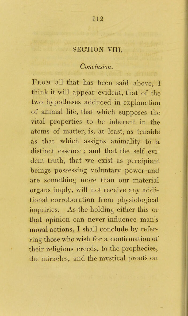 SECTION VIII. Conclusion. From all that has been said above, I think it will appear evident, that of the two hj^potheses adduced in explanation of animal life, that which supposes the vital properties to be inherent in the atoms of matter, is, at least, as tenable as that which assigns animality to a distinct essence; and that the self evi- dent truth, that we exist as percipient beings possessing voluntary power and are something more than our material organs imply, will not receive any addi- tional corroboration from physiological inquiries. As the holding either this or that opinion can never influence man's moral actions, I shall conclude by refer- ring those who wish for a confirmation of their religious creeds, to the prophecies, the miracles, and the mystical proofs on