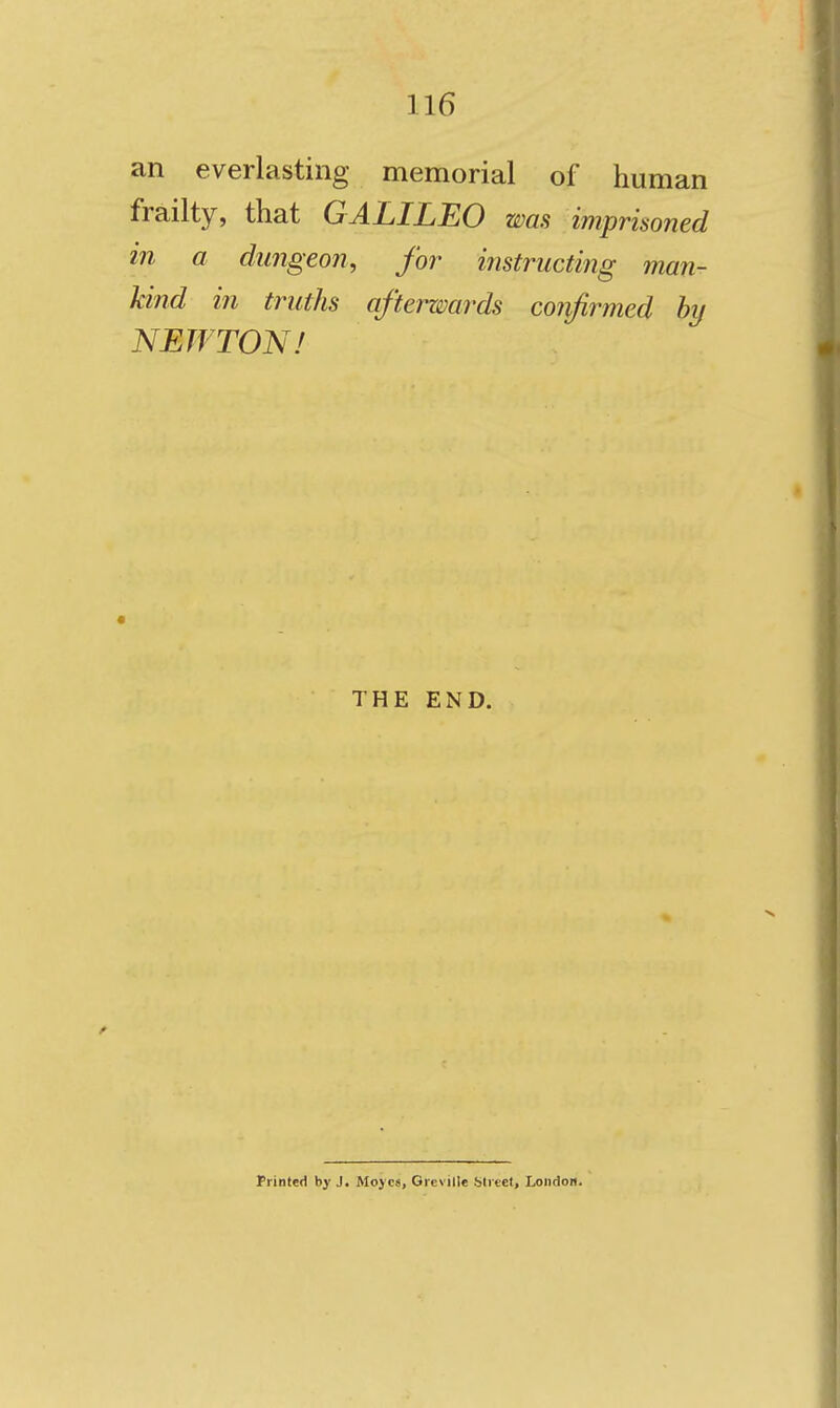 an everlasting memorial of human frailty, that GALILEO was imprisoned in a dungeon, for instructing man- kind in truths afterwards confirmed hy NEWTON! THE END. Printed by J, Moyc«, Greville bliect, London.