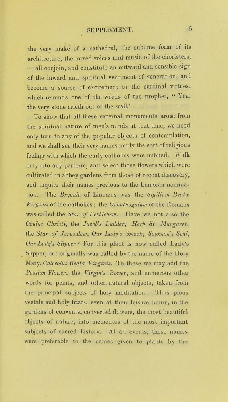 the very make of a cathedral, the sublime form of its architecture, the mixed voices and music of the choristers, — all conjoin, and constitute an outward and sensible sign of the inward and spiritual sentiment of veneration, and become a source of excitement to the cardinal virtues, which reminds one of the words of the prophet,  Yea, the very stone crieth out of the wall. To show that all these external monuments arose from the spiritual nature of men's minds at that time, we need only turn to any of the popular objects of contemplation, and we shall see their very names imply the sort of religious feeling with which the early catholics were imbued. Walk only into any parterre, and select those flowers which were cultivated in abbey gardens from those of recent discovery, and inquire their names previous to the Linnaean nomina- tion. The Bryonia of Linnaeus was the Sigillum Bsatce Virgin is of the catholics; the Ornathogalum of the Romans was called the Star of Bethlehem. Have we not also the Oculus Christi, the Jacob's Ladder, Herb St. Margaret, the Star of Jerusalem, Our Lady's Smock, Solomons Seal, Our Lady s Slipper ? For this plant is now called Lady's Slipper, but originally was called by the name of the Holy Mary, Calceolus Beata Virginis. To these we may add the. Passion Floxoer, the Virgins Bower, and numerous other words for plants, and other , natural objects, taken from the principal subjects of holy meditation. Thus pious vestals aud holy friars, even at their leisure hours, in the gardens of convents, converted flowers, the most beautiful objects of nature, into mementos of the most important subjects of sacred history. At all events, these names were preferable to the names given to plants by the