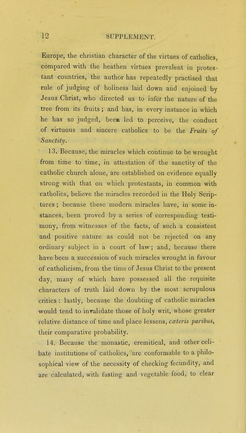 Europe, the christian character of the virtues of catholics, compared with the heathen virtues prevalent in protes- tant countries, the author has repeatedly practised that rule of judging of holiness laid down and enjoined by Jesus Christ, who directed us to infer the nature of the tree from its fruits; and has, in every instance in which he has so judged, been led to perceive, the conduct of virtuous and sincere catholics to be the Fruits of Sanctity. 13. Because, the miracles which continue to be wrought from time to time, in attestation of the sanctity of the catholic church alone, are established on evidence equally strong with that on which protestants, in common with catholics, believe the miracles recorded in the Holy Scrip- tures ; because these modern miracles have, in some in- stances, been proved by a series of corresponding testi- mony, from witnesses of the facts, of such a consistent and positive nature as could not be rejected on any ordinary subject in a court of law; and, because there have been a succession of such miracles wrought in favour of Catholicism, from the time of Jesus Christ to the present day, many of which have possessed all the requisite characters of truth laid down by the most scrupulous critics : lastly, because the doubting of catholic miracles would tend to invalidate those of holy writ, whose greater relative distance of time and place lessens, ccettris paribus, their comparative probability. 14. Because the monastic, eremitical, and other celi- bate institutions of catholics, are conformable to a philo- sophical view of the necessity of checking fecundity, and are calculated, with fasting and vegetable food, to clear