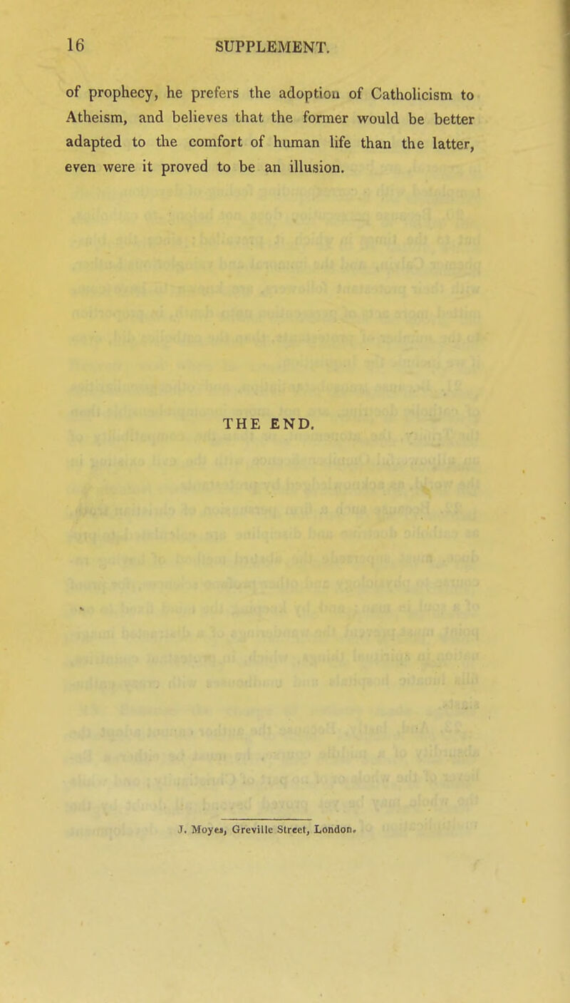 of prophecy, he prefers the adoptiou of Catholicism to Atheism, and believes that the former would be better adapted to the comfort of human life than the latter, even were it proved to be an illusion. THE END. J. Moyej, Greville Street, London.