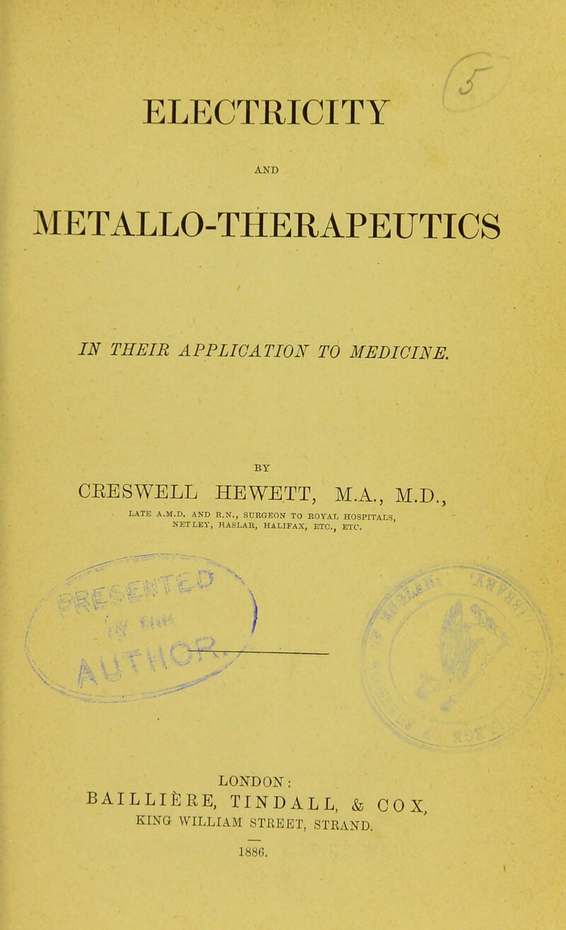 ELECTRICITY AND METALLO-THERAPEUTICS IN THEIR APPLICATION TO MEDICINE. BY CEESWELL HEWE.TT, M.A., M.D., LATE A.M.D. AND R.N., SURGEON TO BOYAL HOSPITALS, NET LEV, HASLAR, HALIFAX, ETC., ETC. ) ' - \ ' LONDON : BAILLIfiRE, TINDALL, & COX, KING WILLIAM STREET, STRAND. 188C.