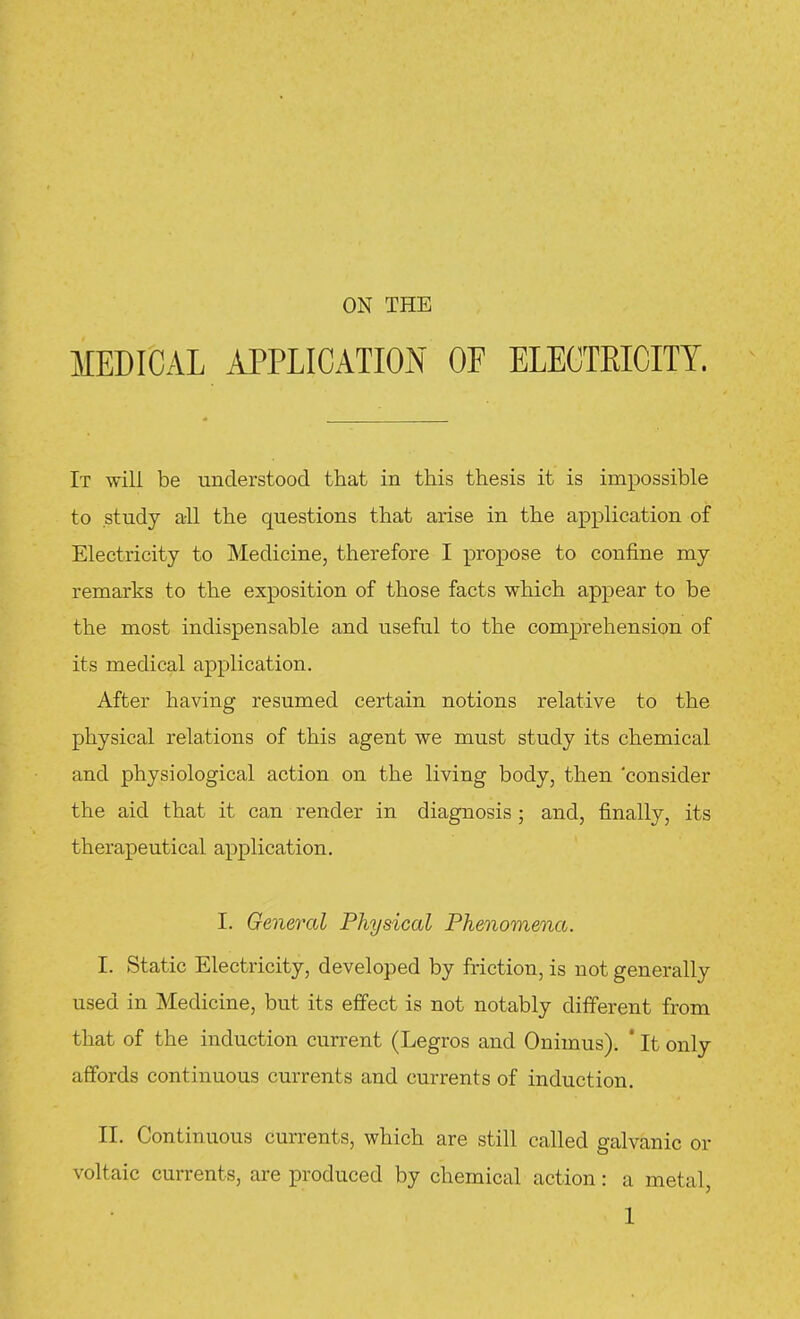 ON THE MEDICAL APPLICATION OF ELECTEICITY. It will be understood that in this thesis it is impossible to study all the questions that arise in the application of Electricity to Medicine, therefore I propose to confine my remarks to the exposition of those facts which appear to be the most indispensable and useful to the comprehension of its medical application. After having resumed certain notions relative to the physical relations of this agent we must study its chemical and physiological action on the living body, then 'consider the aid that it can render in diagnosis ; and, finally, its therapeutical application. I. General Physical Phenomena. I. Static Electricity, developed by friction, is not generally used in Medicine, but its effect is not notably different from that of the induction current (Legros and Onimus). ' It only affords continuous currents and currents of induction. II. Continuous currents, which are still called galvanic or voltaic currents, are produced by chemical action: a metal,