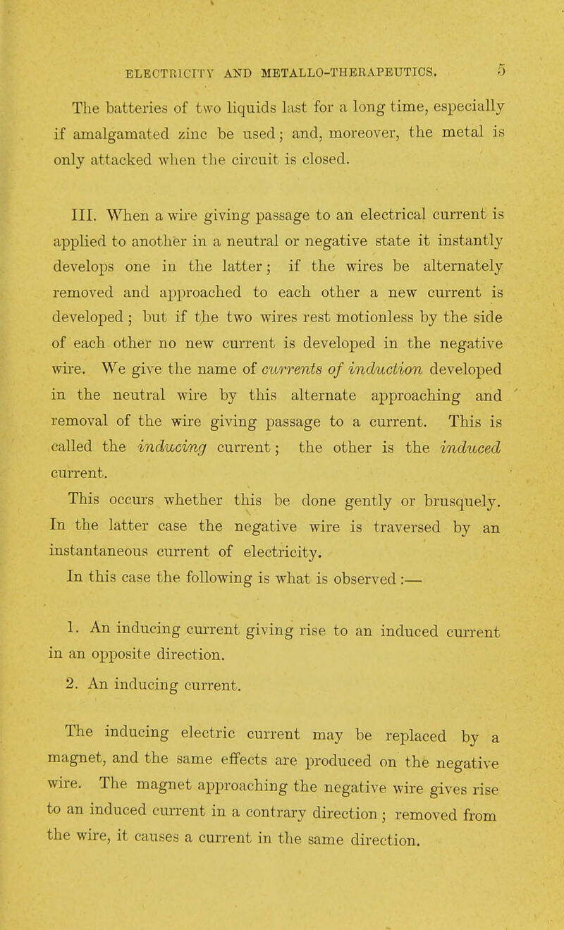 The batteries of two liquids last for a long time, especially if amalgamated zinc be used; and, moreover, the metal is only attacked wlien the circuit is closed. III. When a wii-e giving passage to an electrical current is applied to another in a neutral or negative state it instantly develops one in the latter; if the wires be alternately removed and approached to each other a new current is developed ; but if the two wires rest motionless by the side of each other no new current is developed in the negative wire. We give the name of currents of induction developed in the neutral wire by this alternate approaching and removal of the wire giving passage to a current. This is called the inducing current; the other is the induced current. This occm-s whether this be done gently or brusquely. In the latter case the negative wire is traversed by an instantaneous current of electricity. In this case the following is what is observed:— 1. An inducing current giving rise to an induced current in an opposite direction. 2. An inducing current. The inducing electric current may be replaced by a magnet, and the same effects are produced on the negative wire. The magnet approaching the negative wire gives rise to an induced current in a contrary direction; removed from the wire, it causes a current in the same direction.