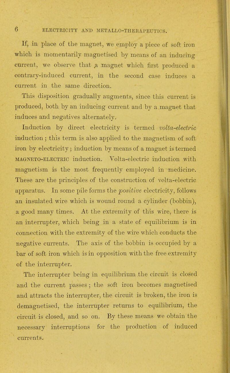 If, in place of the magnet, we employ a piece of soft iron which is momentarily magnetised by means of an inducing current, we observe that .a magnet which first produced a contrary-induced current, in the second case induces a current in the same direction. This disposition gradually augments, since this current is produced, both by an inducing current and by a magnet that induces and negatives alternately. Induction by direct electricity is termed volta-electric induction; this term is also applied to the magnetism of soft iron by electricity; induction by means of a magnet is termed MAGNETO-ELECTRIC induction. Volta-electric induction with magnetism is the most frequently employed in medicine. These are the principles of the construction of volta-electric apparatus. In some pile forms the positive electricity, follows an insulated wire which is wound round a cylinder (bobbin), a good many times. At the extremity of this wire, there is an interrupter, which being in a state of equilibrium is in connection with the extremity of the wire which conducts the negative currents. The axis of the bobbin is occupied by a bar of soft iron which is in opposition with the free extremity of the interrupter. The interrupter being in equilibrium the circuit is closed and the current passes ; the soft iron becomes magnetised and attracts the interrupter, the circuit is broken, the iron is demagnetised, the interrupter returns to equilibrium, the circuit is closed, and so on. By these means we obtain the necessary interruptions for the production of induced currents.