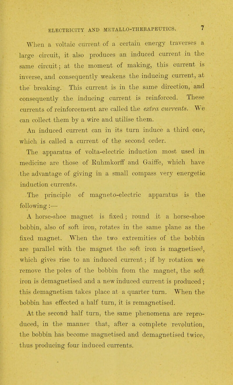 When a voltaic current of a certain energy traverses a large circuit, it also produces an induced current in the same circuit; at the moment of making, this current is inverse, and consequently weakens the inducing current, at the breaking. This current is in the same direction, and consequently the inducing current is reinforced. These currents of reinforcement are called the extra currents. We can collect them by a wire and utilise them. An induced current can in its turn induce a third one, which is called a current of thp second order. The apparatus of volta-electric induction most used in medicine are those of Ruhmkorff and Graiffe, which have the advantage of giving in a small compass very energetic induction currents. The principle of magneto-electric apparatus is the following :— A horse-shoe magnet is fixed; round it a horse-shoe bobbin, also of soft iron, rotates in the same plane as the fixed magnet. When the two extremities of the bobbin are parallel with the magnet the soft iron is magnetised, which gives rise to an induced current; if by rotation we remove the poles of the bobbin from the magnet, the soft iron is demagnetised and a new induced current is produced ; this demagnetism takes place at a quarter turn. When the bobbin has effected a half turn, it is remagnetised. At the second half turn, the same phenomena are repro- duced, in the manner that, after a complete revplution, the bobbin has become magnetised and demagnetised twice, thus producing four induced currents.