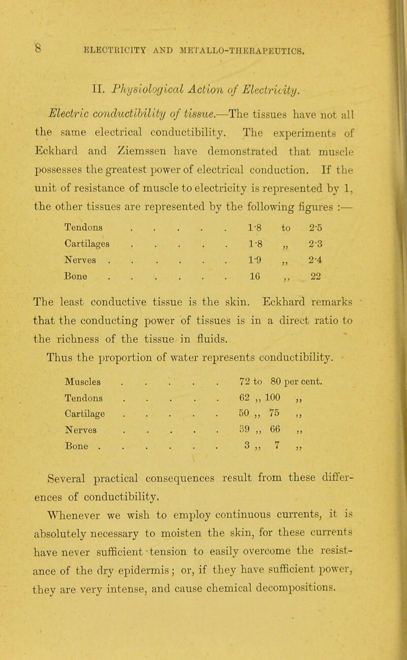 II. Physiological Action of Electricity. Electric conductibility of tissue.—The tissues have not all the same electrical conductibility. The experiments of Eckhard and Ziemssen have demonstrated that muscle possesses the greatest power of electrical conduction. If the unit of resistance of muscle to electricity is represented by 1, the other tissues are represented by the following figures :— Tendons 1-8 to 2-5 Cartilages 1-8 » 2-3 Nerves 1-9 2-4 Bone 16 > > 22 The least conductive tissue is the skin. Eckhard remarks that the conducting power of tissues is in a direct ratio to the richness of the tissue in fluids. Thus the proportion of water represents conductibility. ■ Muscles . . . . . 72 to 80 per cent. Tendons 62 „ 100 „ Cartilage . . . . . 50 75 Nerves 39 ,, 66 ,, Bone 3 7 J, Several practical consequences result from these dififer- ences of conductibility. Whenever we wish to employ continuous currents, it is absolutely necessary to moisten the skin, for these currents have never sufficient • tension to easily overcome the resist- ance of the dry epidermis; or, if they have sufficient power, they are very intense, and cause chemical decompositions.