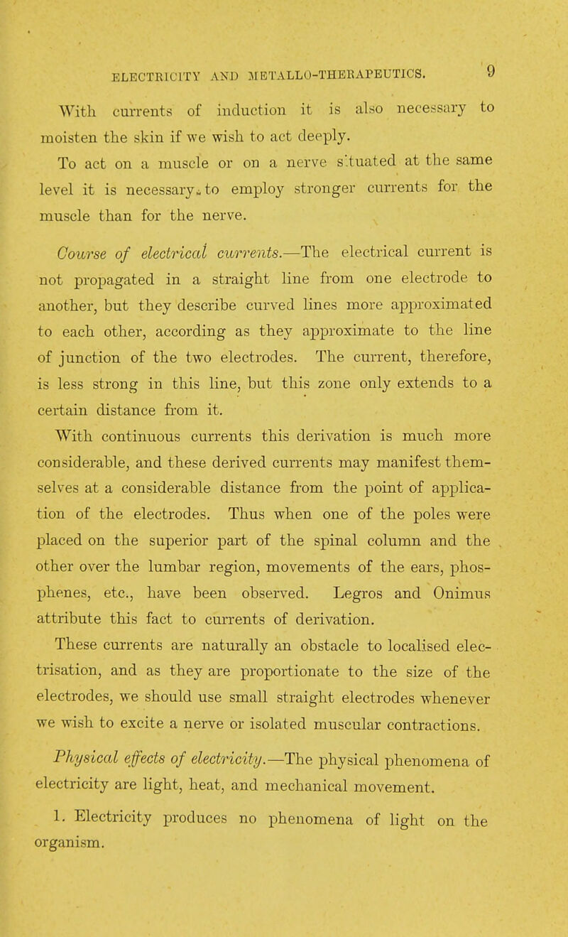 With currents of induction it is also necessiiry to moisten the skin if we wish to act deeply. To act on a muscle or on a nerve s'.tuated at the same level it is necessary^ to employ stronger currents for the muscle than for the nerve. Course of electriccd currents.—The electrical current is not propagated in a straight line from one electrode to another, but they describe curved lines more approximated to each other, according as they approximate to the line of junction of the two electrodes. The current, therefore, is less strong in this line, but this zone only extends to a certain distance from it. With continuous currents this derivation is much more considerable, and these derived currents may manifest them- selves at a considerable distance from the point of applica- tion of the electrodes. Thus when one of the poles were placed on the superior part of the spinal column and the other over the lumbar region, movements of the ears, phos- phenes, etc., have been observed. Legros and Onimus attribute this fact to currents of derivation. These currents are naturally an obstacle to localised elec- trisation, and as they are proportionate to the size of the electrodes, we should use small straight electrodes whenever we wish to excite a nerve or isolated muscular contractions. Physical effects of electricity.—The physical phenomena of electricity are light, heat, and mechanical movement. 1. Electricity produces no phenomena of light on the organism.