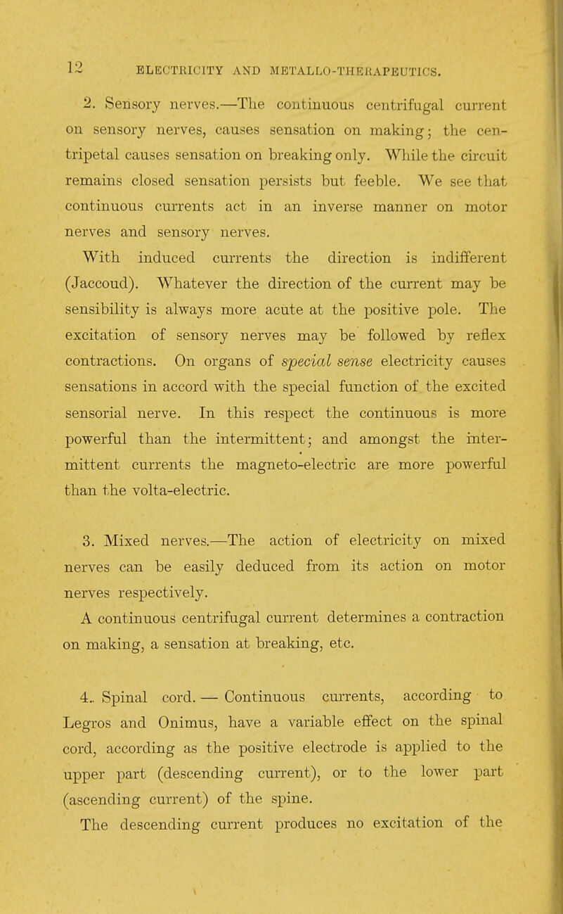 2. Sensory nei'ves.—The continuous centrifugal current on sensory nerves, causes sensation on making; the cen- tripetal causes sensation on breaking only. While the chcuit remains closed sensation persists but feeble. We see that continuous currents act in an inverse manner on motor nerves and sensory nerves. With induced currents the direction is indiflferent (Jaccoud). Whatever the direction of the current may be sensibility is always more acute at the positive pole. The excitation of sensory nerves may be followed by reflex contractions. On organs of special sense electricity causes sensations in accord with the special function of the excited sensorial nerve. In this respect the continuous is more powerful than the intermittent; and amongst the inter- mittent currents the magneto-electric are more powerful than the volta-electric. 3. Mixed nerves.—The action of electricity on mixed nerves can be easily deduced from its action on motor nerves respectively. A continuous centrifugal current determines a contraction on making, a sensation at breaking, etc. 4.. Spinal cord. — Continuous cm-rents, according to Legros and Onimus, have a variable effect on the spinal cord, according as the positive electrode is applied to the upper part (descending current), or to the lower part (ascending current) of the spine. The descending current produces no excitation of the
