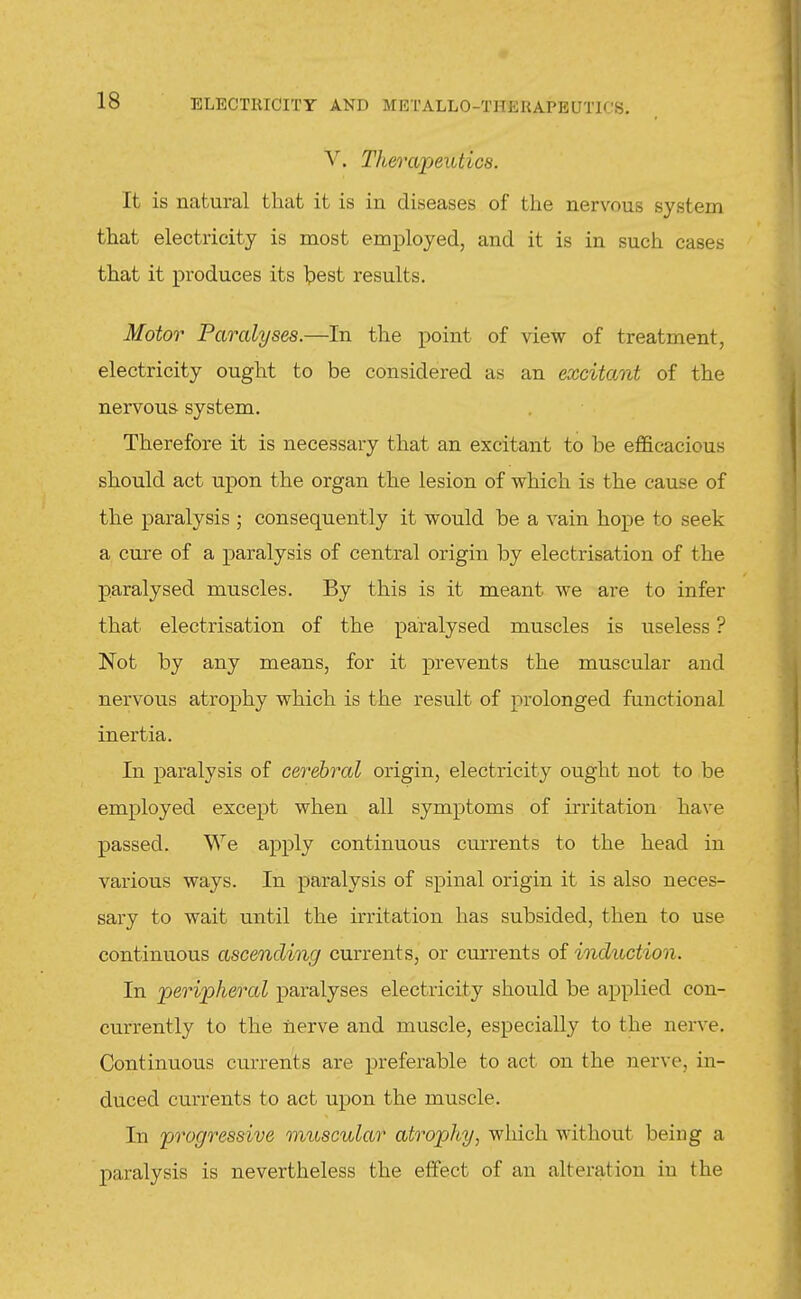 V. Therapeutics. It is natural that it is in diseases of the nervous system that electricity is most employed, and it is in such cases that it produces its Ipest results. Motor Paralyses.—In the point of view of treatment, electricity ought to be considered as an excitant of the nervous system. Therefore it is necessary that an excitant to be efficacious should act upon the organ the lesion of which is the cause of the paralysis ; consequently it would be a vain hope to seek a cure of a paralysis of central origin by electrisation of the paralysed muscles. By this is it meant we are to infer that electrisation of the paralysed muscles is useless ? Not by any means, for it prevents the muscular and nervous atrophy which is the result of prolonged functional inertia. In paralysis of cerebral origin, electricity ought not to be employed except when all symptoms of irritation have passed. We apply continuous currents to the head in various ways. In paralysis of spinal origin it is also neces- sary to wait until the irritation has subsided, then to use continuous ascending currents, or currents of induction. In peripheral paralyses electricity should be applied con- currently to the nerve and muscle, especially to the nerve. Continuous currents are preferable to act on the nerve, in- duced currents to act upon the muscle. In progressive muscular atrophy, which without being a paralysis is nevertheless the effect of an alteration in the