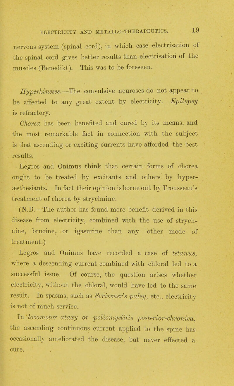 nervous system (spinal cord), in which case electrisation of the spinal cord gives better results than electrisation of the muscles (Benedikt). This was to be foreseen. Hyperkineses.—The convulsive neuroses do not appear to be affected to any great extent by electricity. Epilepsy is refractoi-y. Chorea has been benefited and cured by its means, and the most remarkable fact in connection with the subject is that ascending or exciting currents have afforded the best results. Legros and Onimus think that certain forms of chorea ought to be treated by excitants and others by hyper- sesthesiants. In fact their opinion is borne out by Trousseau's treatment of chorea by strychnine. (N.B.—The author has found more benefit derived in this disease from electricity, combined with the use of strych- nine, brucine, or igasurine than any other mode of treatment.) Legros and Onimus have recorded a case of tetanus, where a descending current combined with chloral led to a successful issue. Of course, the question arises whether electricity, without the chloral, would have led to the same result. In spasms, such as Scrivener's palsy, etc., electricity is not of much service. In'locomotor ataxy or poliomyelitis posterior-chronica, the ascending continuous current applied to the spine has occasionally ameliorated the disease, but never effected a cure-.
