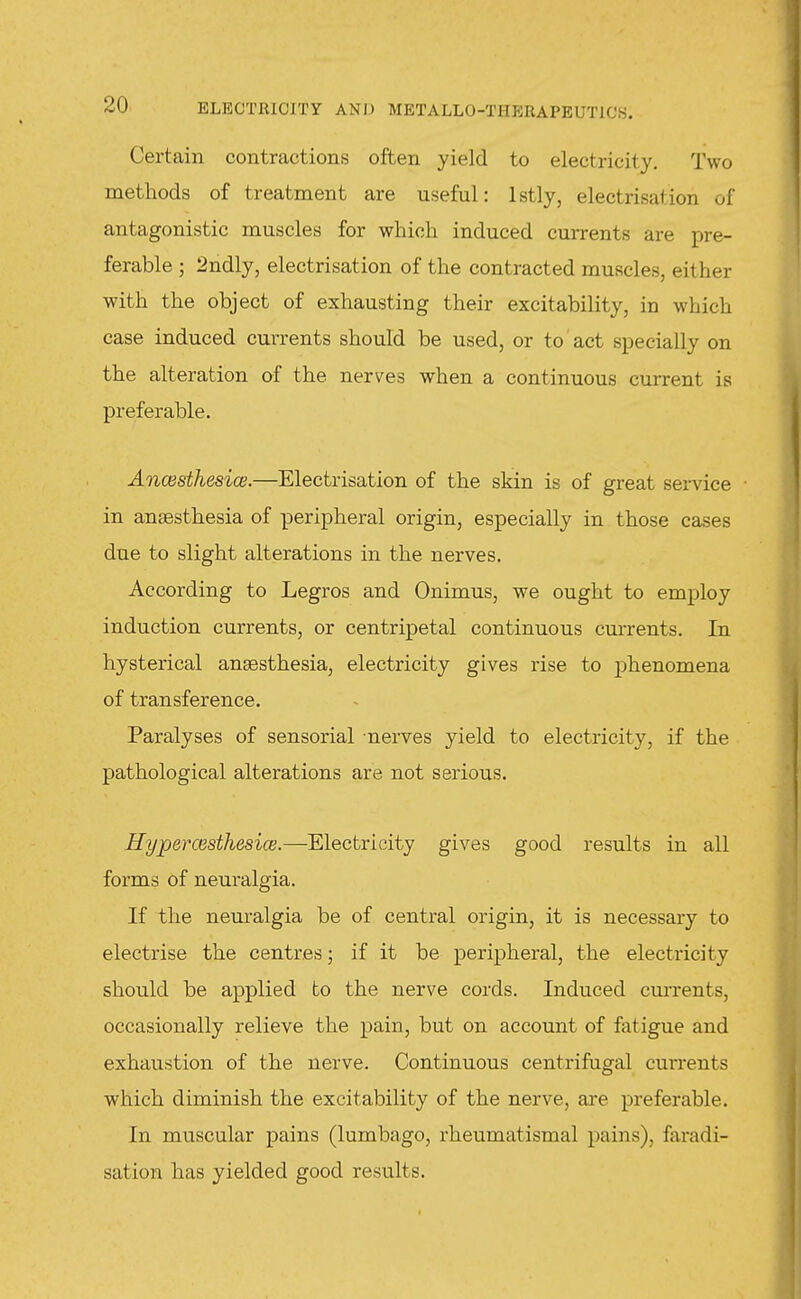 Certain contractions often yield to electricity. Two methods of treatment are useful: Istly, electrisation of antagonistic muscles for which induced currents are pre- ferable ; 2ndly, electrisation of the contracted muscles, either with the object of exhausting their excitability, in which case induced currents should be used, or to' act specially on the alteration of the nerves when a continuous current is preferable. AncBsthesice.—Electrisation of the skin is of great service • in anaesthesia of peripheral origin, especially in those cases due to slight alterations in the nerves. According to Legros and Onimus, we ought to employ induction currents, or centripetal continuous currents. In hysterical ansesthesia, electricity gives rise to phenomena of transference. Paralyses of sensorial nerves yield to electricity, if the pathological alterations are not serious. Hypercesthesice.—Electricity gives good results in all forms of neuralgia. If the neuralgia be of central origin, it is necessary to electrise the centres; if it be peripheral, the electricity should be applied to the nerve cords. Induced currents, occasionally relieve the pain, but on account of fatigue and exhaustion of the nerve. Continuous centrifugal cui'rents which diminish the excitability of the nerve, are preferable. In muscular pains (lumbago, rheumatismal pains), faradi- sation has yielded good results.