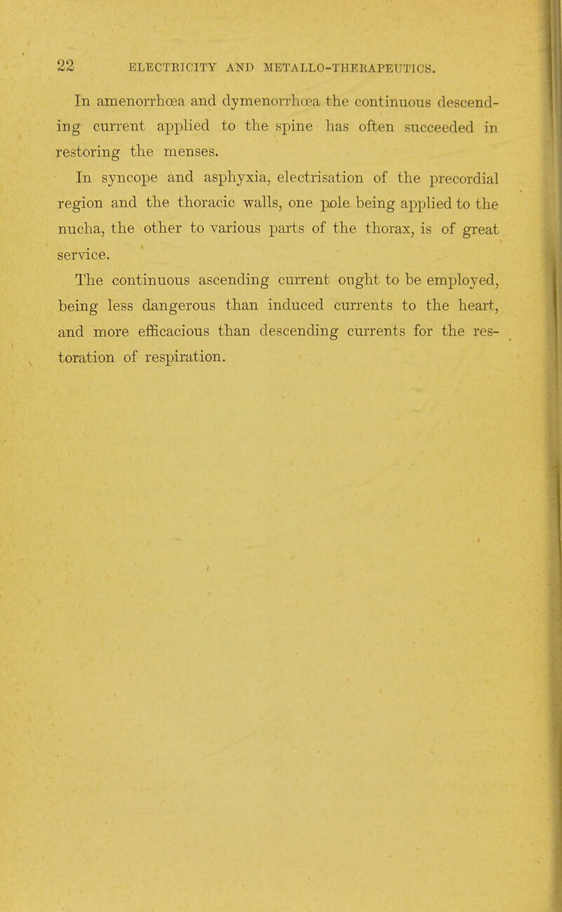 In amenorrhoea and dymenon-hoea the continuous descend- ing current applied to the spine has often succeeded in restoring the menses. In syncope and asphyxia, electrisation of the precordial region and the thoracic walls, one pole being applied to the nucha, the other to various parts of the thorax, is of great service. The continuous ascending current ought to be employed, being less dangerous than induced currents to the heart, and more efiS.cacious than descending currents for the res- toration of respiration.
