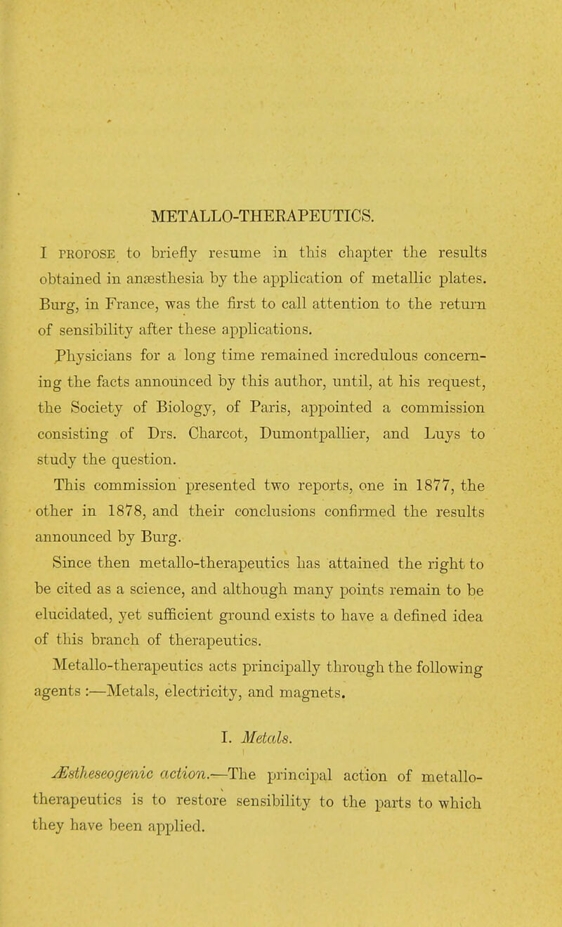 METALLO-THEEAPEUTICS. I PRorosE to briefly resume in this chapter the results obtained in anaesthesia by the application of metallic plates. Burg, in France, was the first to call attention to the return of sensibility after these applications, physicians for a long time remained incredulous concern- ing the facts announced by this author, until, at his request, the Society of Biology, of Paris, appointed a commission consisting of Drs. Charcot, Dumontpallier, and Luys to study the question. This commission presented two reports, one in 1877, the other in 1878, and their conclusions confirmed the results announced by Burg. Since then metallo-therapeutics has attained the right to be cited as a science, and although many points remain to be elucidated, yet sufficient ground exists to have a defined idea of this branch of therapeutics. Metallo-therapeutics acts principally through the following agents :—Metals, electricity, and magnets. I. Metals. yJEatheseogenic action.—The principal action of metallo- therapeutics is to restore sensibility to the parts to which they have been applied.
