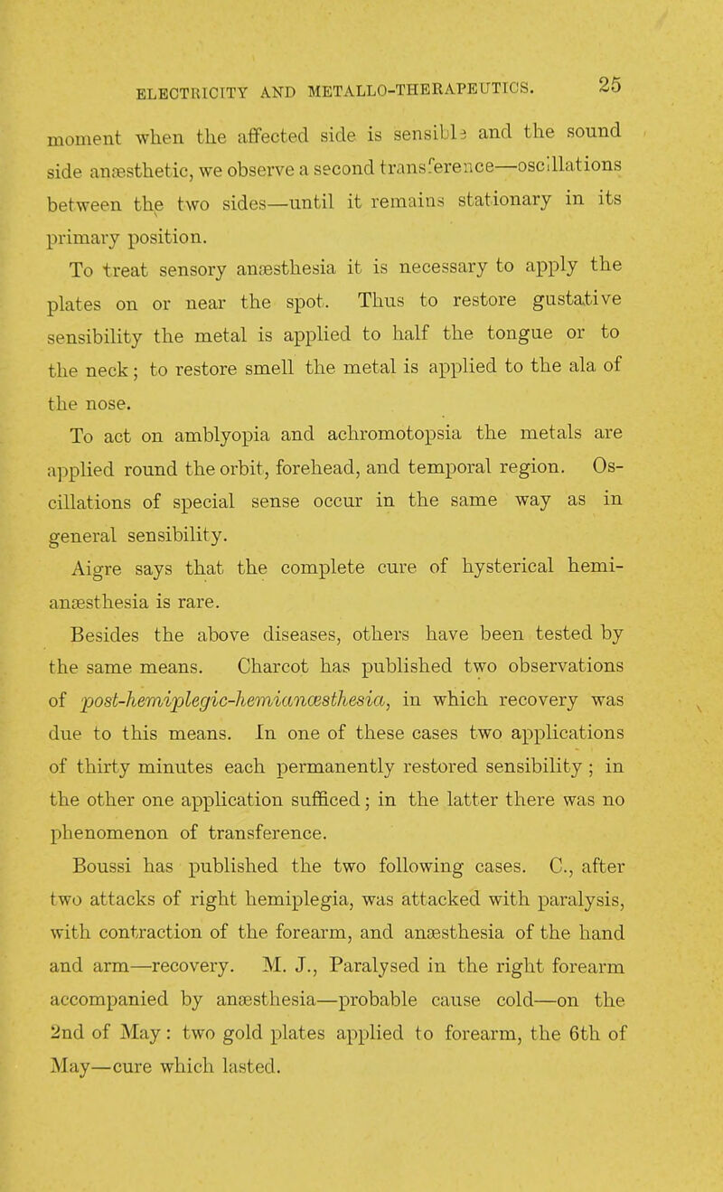 moment when the afifected side is sensible and the sound side anfesthetic, we observe a second transference—osc'.Uations between the two sides—until it remains stationary in its primary position. To treat sensory annesthesia it is necessary to apply the plates on or near the spot. Thus to restore gustative sensibility the metal is applied to half the tongue or to the neck; to restore smell the metal is applied to the ala of the nose. To act on amblyopia and achromotopsia the metals are applied round the orbit, forehead, and temporal region. Os- cillations of special sense occur in the same way as in general sensibility. Aigre says that the complete cure of hysterical hemi- ansesthesia is rare. Besides the above diseases, others have been tested by the same means. Charcot has published two observations of post-hemiplegic-hemiancesthesia, in which recovery was due to this means. In one of these cases two applications of thirty minutes each permanently restored sensibility ; in the other one application sufficed; in the latter there was no phenomenon of transference. Boussi has published the two following cases. C, after two attacks of right hemiplegia, was attacked with paralysis, with contraction of the forearm, and anaesthesia of the hand and arm—recovery. M. J., Paralysed in the right forearm accompanied by ansesthesia—probable cause cold—on the 2nd of May: two gold plates applied to forearm, the 6th of May—cure which lasted.