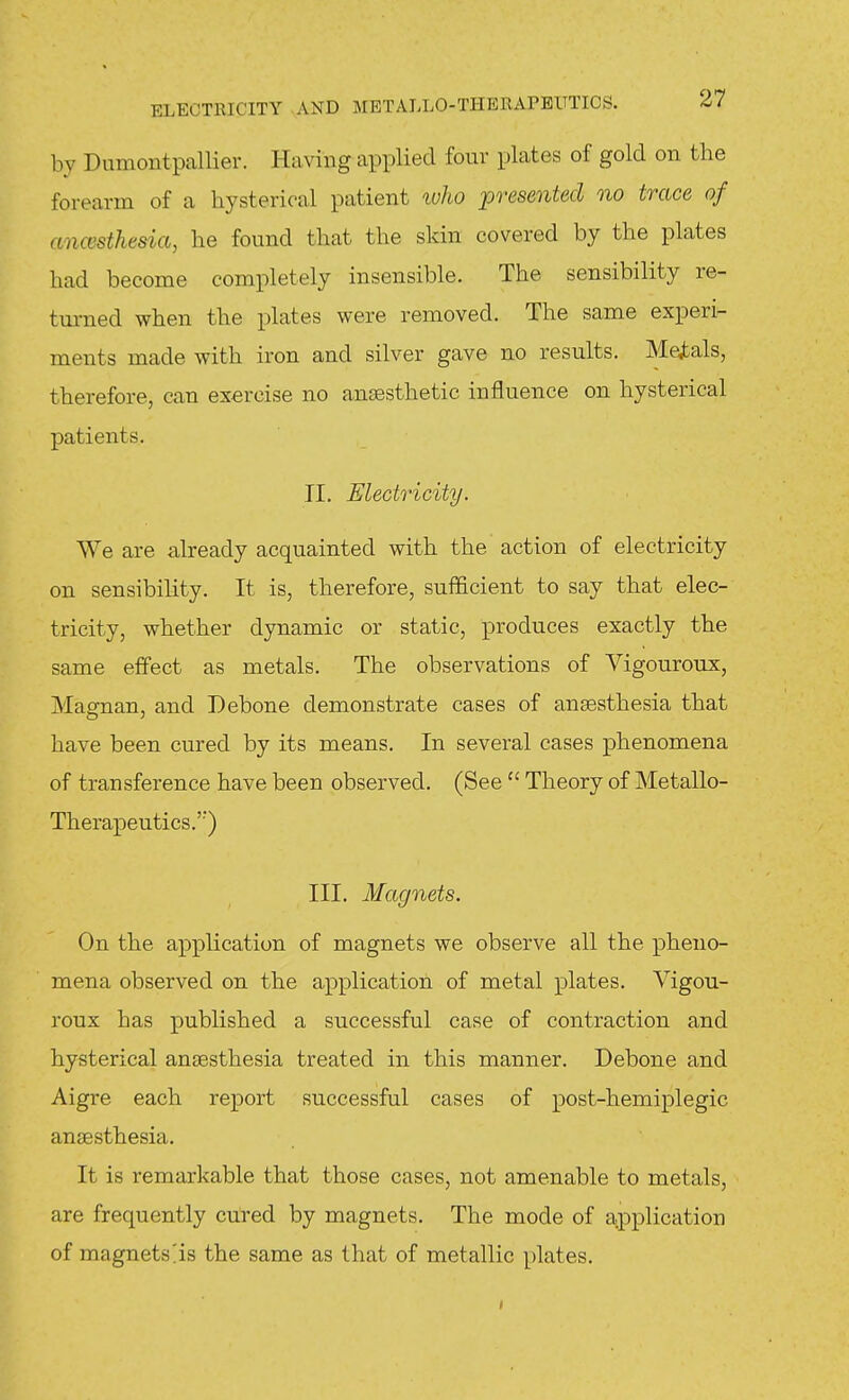 by Dumontpallier. Having applied four plates of gold on the forearm of a hysterical patient who presented no trace of anccsthesia, he found that the skin covered by the plates had become completely insensible. The sensibility re- tm-ned when the plates were removed. The same experi- ments made with iron and silver gave no results. Medals, therefore, can exercise no anjesthetic influence on hysterical patients. II, Electricity. We are already acquainted with the' action of electricity on sensibility. It is, therefore, sufficient to say that elec- tricity, whether dynamic or static, produces exactly the same effect as metals. The observations of Vigouroux, Magnan, and Debone demonstrate cases of anaesthesia that have been cured by its means. In several cases phenomena of transference have been observed. (See  Theory of Metallo- Therapeutics.'') III. Magnets. On the application of magnets we observe all the pheno- mena observed on the application of metal plates. Vigou- roux has published a successful case of contraction and hysterical anaesthesia treated in this manner. Debone and Aigre each report successful cases of post-hemiplegic anaesthesia. It is remarkable that those cases, not amenable to metals, are frequently cured by magnets. The mode of application of magnets^is the same as that of metallic plates.