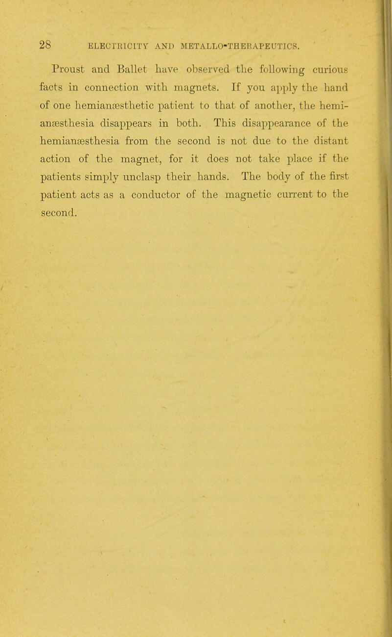 Proust and Ballet have observed tlie following curious facts in connection with magnets. If you apply the hand of one hemianoesthetic patient to that of another, the hemi- ansesthesia disappears in both. This disappearance of the hemiansesthesia from the second is not due to the distant action of the magnet, for it does not take place if the patients simply unclasp their hands. The body of the first patient acts as a conductor of the magnetic current to the second.