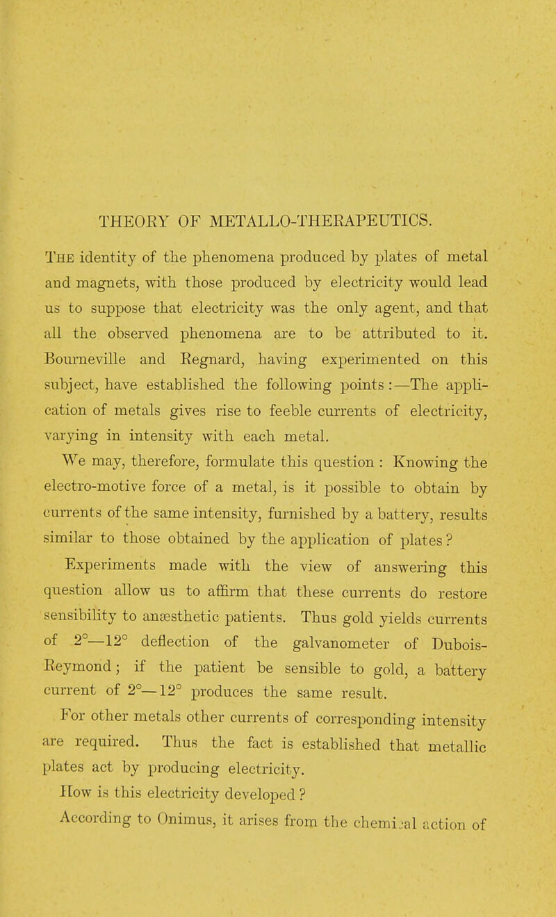 THEORY OF METALLO-THERAPEUTICS. The identity of the phenomena produced by plates of metal and magnets, with those produced by electricity would lead us to suppose that electricity was the only agent, and that all the observed phenomena are to be attributed to it. Bourneville and Regnard, having experimented on this subject, have established the following points :—The appli- cation of metals gives rise to feeble currents of electricity, varying in intensity with each metal. We may, therefore, formulate this question : Knowing the electro-motive force of a metal, is it possible to obtain by currents of the same intensity, furnished by a battery, results similar to those obtained by the application of plates ? Experiments made with the view of answering this question allow us to affirm that these currents do restore sensibility to anaesthetic patients. Thus gold yields currents of 2°—12° deflection of the galvanometer of Dubois- Reymond; if the patient be sensible to gold, a battery current of 2°—12° produces the same result. For other metals other currents of corresponding intensity are required. Thus the fact is established that metallic plates act by producing electricity. ITow is this electricity developed ? According to Onimus, it arises from the chemijal action of