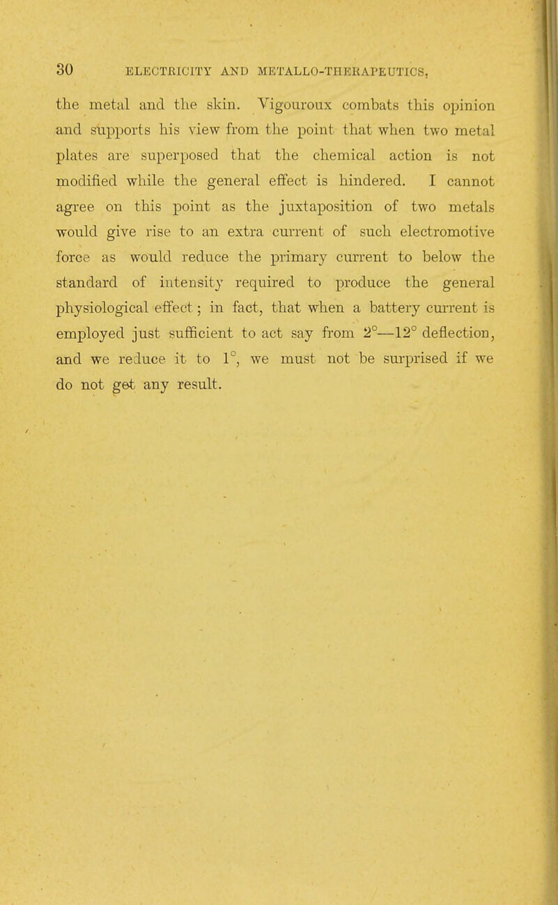 the metal and the skin, Vigouroux combats this opinion and supports his view from the point that when two metal plates are superposed that the chemical action is not modified while the general effect is hindered. I cannot agree on this point as the juxtaposition of two metals would give rise to an extra current of such electromotive force as would reduce the primary current to below the standard of intensity required to produce the general physiological effect; in fact, that when a battery current is employed just sufficient to act say from 2°—12° deflection, and we reduce it to 1°, we must not be surprised if we do not get any result.