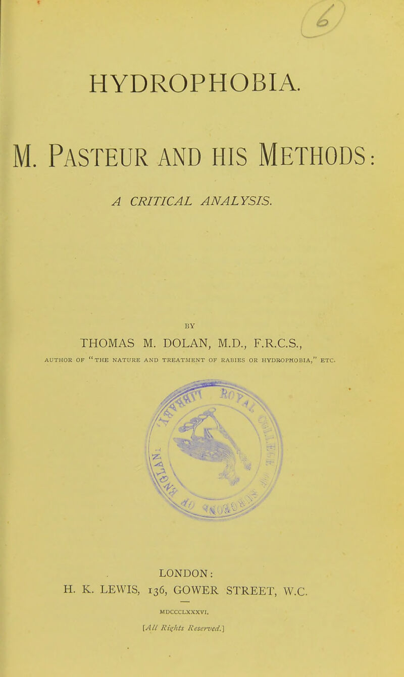 HYDROPHOBIA. M. Pasteur and his Methods: A CRITICAL ANALYSIS. BY THOMAS M. DOLAN, M.D., F.R.C.S., AUTHOR OF the NATURE AND TREATMENT OF RABIES OR HYDROPHOBIA, ETC. LONDON: H. K. LEWIS, 136, GOWER STREET, W.C. MDCCCLXXXVI. [All Rights Kcso-vcil.]