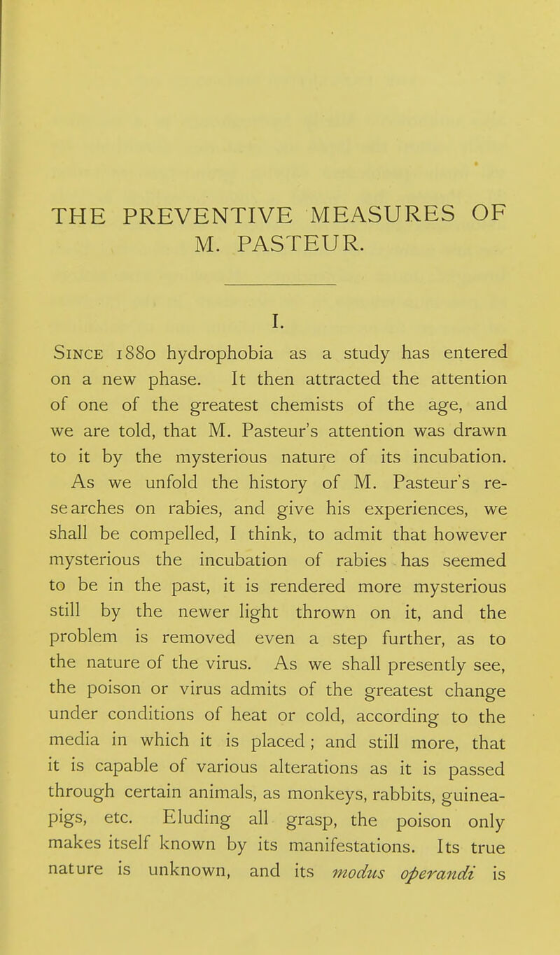 THE PREVENTIVE MEASURES OF M. PASTEUR. I. Since 1880 hydrophobia as a study has entered on a new phase. It then attracted the attention of one of the greatest chemists of the age, and we are told, that M. Pasteur's attention was drawn to it by the mysterious nature of its incubation. As we unfold the history of M. Pasteur's re- searches on rabies, and give his experiences, we shall be compelled, I think, to admit that however mysterious the incubation of rabies has seemed to be in the past, it is rendered more mysterious still by the newer light thrown on it, and the problem is removed even a step further, as to the nature of the virus. As we shall presently see, the poison or virus admits of the greatest change under conditions of heat or cold, according to the media in which it is placed; and still more, that it is capable of various alterations as it is passed through certain animals, as monkeys, rabbits, guinea- pigs, etc. Eluding all grasp, the poison only makes itself known by its manifestations. Its true nature is unknown, and its modus operandi is