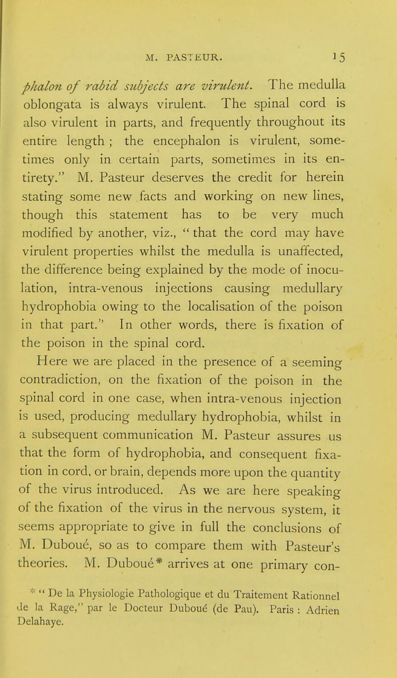 phalon of rabid subjects are virzdent. The medulla oblongata is always virulent. The spinal cord is also virulent in parts, and frequently throughout its entire length ; the encephalon is virulent, some- times only in certain parts, sometimes in its en- tirety, M. Pasteur deserves the credit for herein stating some new facts and working on new lines, though this statement has to be very much modified by another, viz., that the cord may have virulent properties whilst the medulla is unaffected, the difference being explained by the mode of inocu- lation, intra-venous injections causing medullary hydrophobia owing to the localisation of the poison in that part. In other words, there is fixation of the poison in the spinal cord. Here we are placed in the presence of a seeming contradiction, on the fixation of the poison in the spinal cord in one case, when intra-venous injection is used, producing medullary hydrophobia, whilst in a subsequent communication M, Pasteur assures us that the form of hydrophobia, and consequent fixa- tion in cord, or brain, depends more upon the quantity of the virus introduced. As we are here speaking of the fixation of the virus in the nervous system, it seems appropriate to give in full the conclusions of M. Dubou6, so as to compare them with Pasteur's theories. M. Duboue* arrives at one primary con- * De la Physiologie Pathologique et du Traitement Rationnel Je la Rage, par le Docteur Dubou^ (de Pau). Paris : Adrien Delahaye.