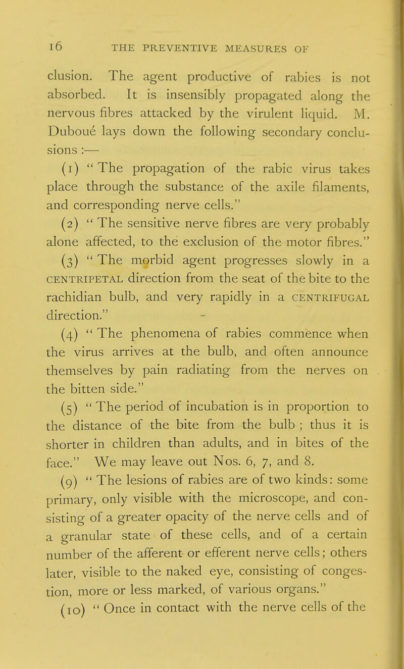 elusion. The agent productive of rabies is not absorbed. It is insensibly propagated along the nervous fibres attacked by the virulent liquid. M. Dubou6 lays down the following secondary conclu- sions :— (1) The propagation of the rabic virus takes place through the substance of the axile filaments, and corresponding nerve cells. (2)  The sensitive nerve fibres are very probably alone affected, to the exclusion of the motor fibres. (3)  The morbid agent progresses slowly in a CENTRIPETAL direction from the seat of the bite to the rachidian bulb, and very rapidly in a centrifugal direction. (4)  The phenomena of rabies commence when the virus arrives at the bulb, and often announce themselves by pain radiating from the nerves on the bitten side. (5)  The period of incubation is in proportion to the distance of the bite from the bulb ; thus it is shorter in children than adults, and in bites of the face. We may leave out Nos. 6, 7, and 8. (9)  The lesions of rabies are of two kinds: some primary, only visible with the microscope, and con- sisting of a greater opacity of the nerve cells and of a granular state of these cells, and of a certain number of the afferent or efferent nerve cells; others later, visible to the naked eye, consisting of conges- tion, more or less marked, of various organs. (10)  Once in contact with the nerve cells of the