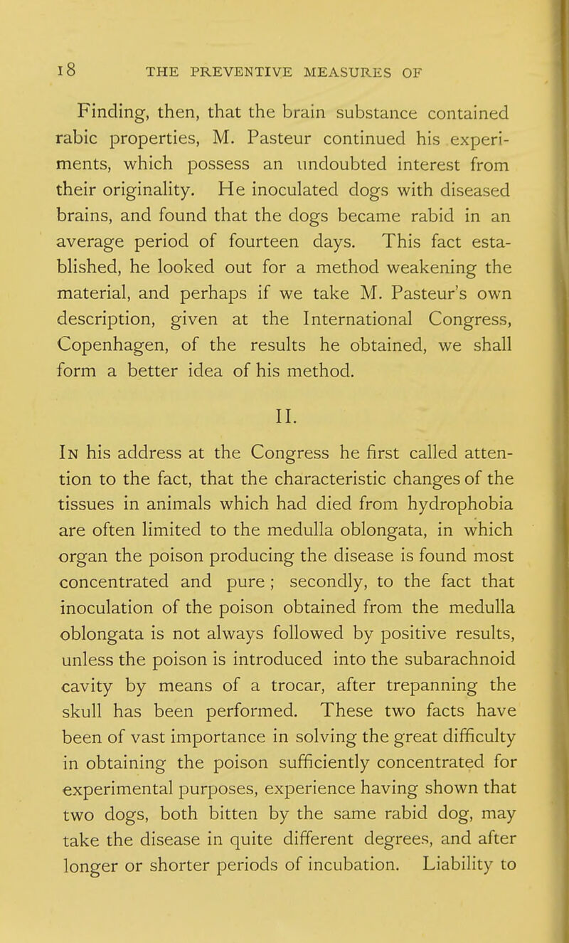 Finding, then, that the brain substance contained rabic properties, M. Pasteur continued his experi- ments, which possess an undoubted interest from their originality. He inoculated dogs with diseased brains, and found that the dogs became rabid in an average period of fourteen days. This fact esta- blished, he looked out for a method weakening the material, and perhaps if we take M. Pasteur's own description, given at the International Congress, Copenhagen, of the results he obtained, we shall form a better idea of his method. II. In his address at the Congress he first called atten- tion to the fact, that the characteristic changes of the tissues in animals which had died from hydrophobia are often limited to the medulla oblongata, in which organ the poison producing the disease is found most concentrated and pure; secondly, to the fact that inoculation of the poison obtained from the medulla oblongata is not always followed by positive results, unless the poison is introduced into the subarachnoid cavity by means of a trocar, after trepanning the skull has been performed. These two facts have been of vast importance in solving the great difficulty in obtaining the poison sufficiently concentrated for experimental purposes, experience having shown that two dogs, both bitten by the same rabid dog, may take the disease in quite different degrees, and after longer or shorter periods of incubation. Liability to