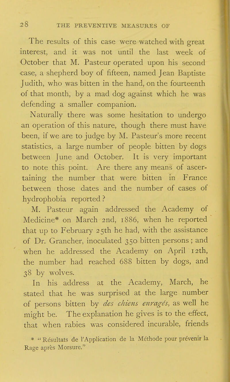 The results of this case were watched with great interest, and it was not until the last week of •October that M. Pasteur operated upon his second ■case, a shepherd boy of fifteen, named Jean Baptiste Judith, who was bitten in the hand, on the fourteenth of that month, by a mad dog against which he was defending a smaller companion. Naturally there was some hesitation to undergo an operation of this nature, though there must have been, if we are to judge by M. Pasteur's more recent statistics, a large number of people bitten by dogs between June and October, It is very important to note this point. Are there any means of ascer- taining the number that were bitten in France between those dates and the number of cases of hydrophobia reported ? M. Pasteur again addressed the Academy of Medicine* on March 2nd, 1886, when he reported that up to February 25th he had, with the assistance of Dr. Grancher, inoculated 350 bitten persons; and when he addressed the Academy on April 12th, the number had reached 688 bitten by dogs, and 38 by wolves. In his address at the Academy, March, he stated that he was surprised at the large number of persons bitten by des chiens enragds, as well he might be. The explanation he gives is to the effect, that when rabies was considered incurable, friends *  Rf^sultats de rApplication de la Methode pour pr^venir la Rage apr^s Morsure.