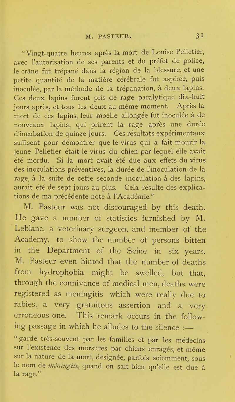  Vingt-quatre heures aprfes la mort de Louise Pelletier, avec I'autorisation de ses parents et du pr^fet de police, le crane fut trepane dans la region de la blessure, et une petite quantite de la matiere cer^brale fut aspiree, puis inoculee, par la methode de la trepanation, a deux lapins. Ces deux lapins furent pris de rage paralytique dix-huit jours apres, et tous les deux au meme moment, Apres la mort de ces lapins, leur moelle allong^e fut inoculee a de nouveaux lapins, qui prirent la rage apres une duree d'incubation de quinze jours. Ces resultats experimentaux suffisent pour demontrer que le virus qui a fait mourir la jeune Pelletier etait le virus du chien par lequel elle avait ete mordu. Si la mort avait ete due aux effets du virus des inoculations preventives, la duree de I'inoculation de la rage, a la suite de cette seconde inoculation a des lapins, aurait ete de sept jours au plus. Cela resulte des explica- tions de ma pr^cedente note a 1'Academic. M. Pasteur was not discouraged by this death. He gave a number of statistics furnished by M. Leblanc, a veterinary surgeon, and member of the Academy, to show the number of persons bitten in the Department of the Seine in six years. M. Pasteur even hinted that the number of deaths from hydrophobia might be swelled, but that, through the connivance of medical men, deaths were registered as meningitis which were really due to rabies, a very gratuitous assertion and a very erroneous one. This remark occurs in the follow- ing passage in which he alludes to the silence :— garde tres-souvent par les families et par les medecins sur I'existence des morsures par chiens enrages, et meme sur la nature de la mort, designee, parfois sciemment, sous le nom de vidniiigite, quand on sait bien quelle est due a la rage.