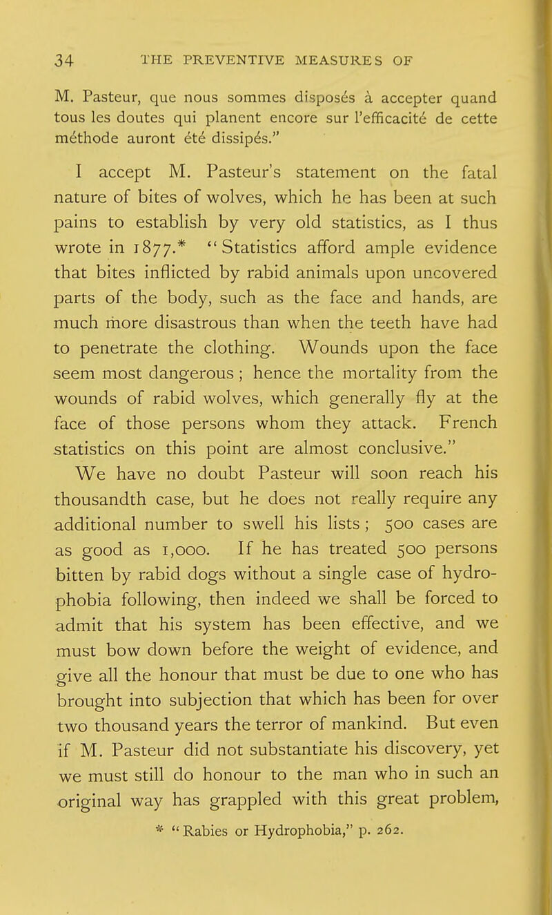 M. Pasteur, que nous sommes disposes a accepter quand tous les doutes qui planent encore sur refficacit(^ de cette methode auront et6 dissip6s. I accept M. Pasteur's statement on the fatal nature of bites of wolves, which he has been at such pains to establish by very old statistics, as I thus wrote in 1877.* Statistics afford ample evidence that bites inflicted by rabid animals upon uncovered parts of the body, such as the face and hands, are much more disastrous than when the teeth have had to penetrate the clothing. Wounds upon the face seem most dangerous ; hence the mortality from the wounds of rabid wolves, which generally fly at the face of those persons whom they attack. French statistics on this point are almost conclusive. We have no doubt Pasteur will soon reach his thousandth case, but he does not really require any additional number to swell his lists ; 500 cases are as good as 1,000. If he has treated 500 persons bitten by rabid dogs without a single case of hydro- phobia following, then indeed we shall be forced to admit that his system has been effective, and we must bow down before the weight of evidence, and give all the honour that must be due to one who has brought into subjection that which has been for over two thousand years the terror of mankind. But even if M. Pasteur did not substantiate his discovery, yet we must still do honour to the man who in such an original way has grappled with this great problem, * Rabies or Hydrophobia, p. 262.