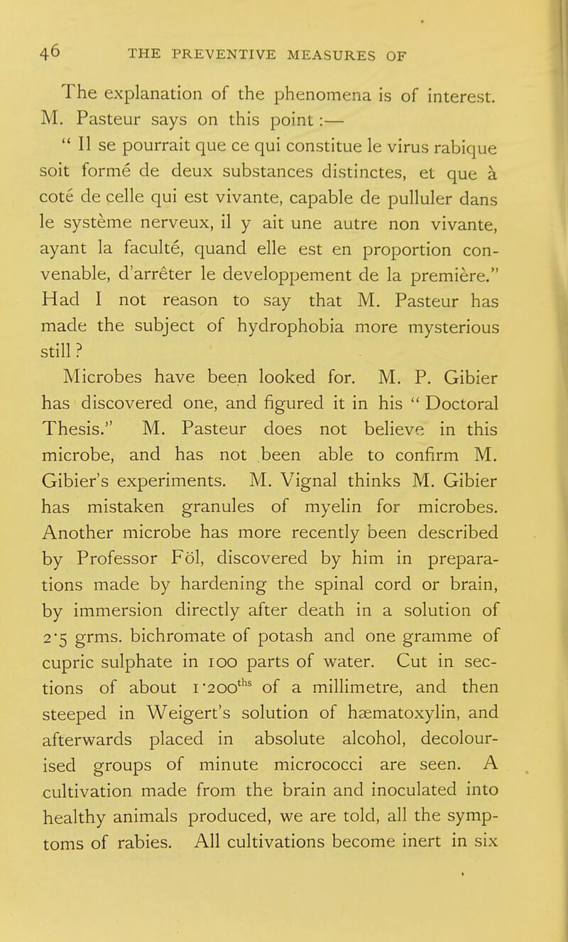 The explanation of the phenomena is of interest. M. Pasteur says on this point:—  II se pourrait que ce qui constitue le virus rabique soit forme de deux substances distinctes, et que a cote de celle qui est vivante, capable de pulluler dans le systeme nerveux, il y ait une autre non vivante, ayant la faculte, quand elle est en proportion con- venable, d'arreter le developpement de la premiere. Had I not reason to say that M. Pasteur has made the subject of hydrophobia more mysterious still ? Microbes have been looked for. M. P. Gibier has discovered one, and figured it in his  Doctoral Thesis. M. Pasteur does not believe in this microbe, and has not been able to confirm M. Gibier's experiments. M. Vignal thinks M. Gibier has mistaken granules of myelin for microbes. Another microbe has more recently been described by Professor Fol, discovered by him in prepara- tions made by hardening the spinal cord or brain, by immersion directly after death in a solution of 2*5 grms. bichromate of potash and one gramme of cupric sulphate in lOO parts of water. Cut in sec- tions of about I'200'^ of a millimetre, and then steeped in Weigert's solution of hsematoxylin, and afterwards placed in absolute alcohol, decolour- ised groups of minute micrococci are seen. A cultivation made from the brain and inoculated into healthy animals produced, we are told, all the symp- toms of rabies. All cultivations become inert in six