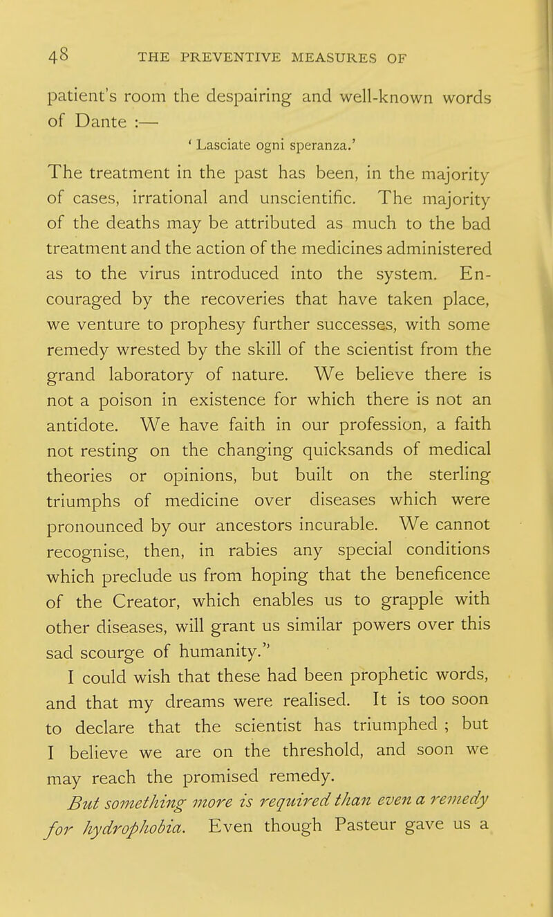 patient's room the despairing and well-known words of Dante :— ' Lasciate ogni speranza.' The treatment in the past has been, in the majority of cases, irrational and unscientific. The majority of the deaths may be attributed as much to the bad treatment and the action of the medicines administered as to the virus introduced into the system. En- couraged by the recoveries that have taken place, we venture to prophesy further successes, with some remedy wrested by the skill of the scientist from the grand laboratory of nature. We believe there is not a poison in existence for which there is not an antidote. We have faith in our profession, a faith not resting on the changing quicksands of medical theories or opinions, but built on the sterling triumphs of medicine over diseases which were pronounced by our ancestors incurable. We cannot recognise, then, in rabies any special conditions which preclude us from hoping that the beneficence of the Creator, which enables us to grapple with other diseases, will grant us similar powers over this sad scourge of humanity. I could wish that these had been prophetic words, and that my dreams were realised. It is too soon to declare that the scientist has triumphed ; but I believe we are on the threshold, and soon we may reach the promised remedy. But something more is required than even a remedy for hydrophobia. Even though Pasteur gave us a