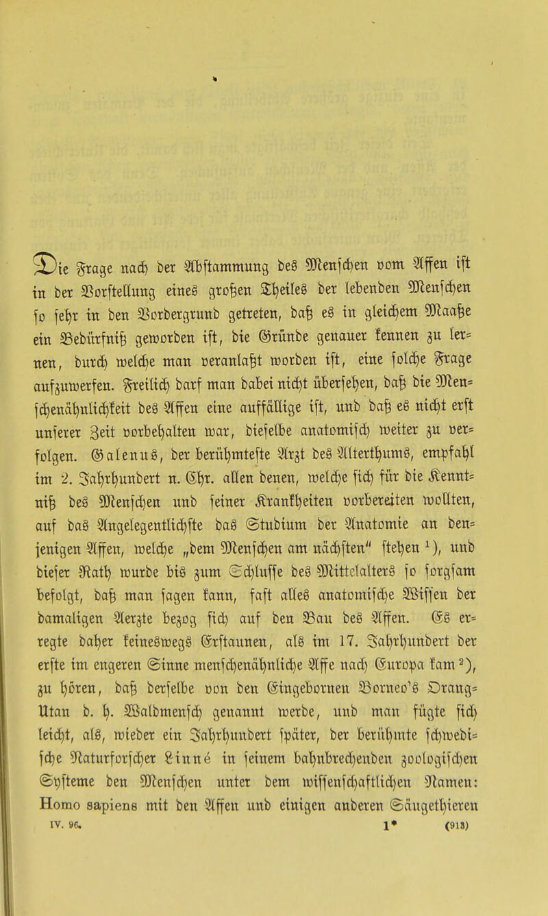 ^Die grage itad) ber 3fi)[tammung beg 5Cfteiif(^eii Dom 5lffen i[t in ber SSorfteaung etneg großen Sljetleg bet lebetiben gjleitfcf)en fo iet)r in ben SSorbergrunb getreten, ba^ e8 in gleid)em ?(Jtaa^e ein 33ebürtni§ geworben i[t, bie ©rünbe genauer fennen gu ler= nen, burc^ welche man »eranla^t werben ift, eine folc^e ^'age aufjnwerfen. ^reili^ barf man babei ni^t überfe^en, ba^ bie ?ölett= f(^enäl)nlic^!eit beg 5lffen eine auftällige i[t, nnb ba^ eg nic£)t er[t unserer Seit »orbe^alten war, biefetbe anatümifd) Wetter üer= folgen, ©alenng, ber beriU)mte[te ^Irjt beg 3Utert^umg, empfahl im -2. Sa'^r^unbert n. ©^r. aßen benen, weld)e fid) für bie Äennt= ni^ beg 5!}ienfd)ett nnb feiner ^anf^eiten üorberetten woUten, auf bag SlngetegentUc^fte bag ©tubium ber Slnatomie an ben= ienigen Qlffen, welc£)e „bem 5}lenj(^en am näc^ften ftel^en ^), unb biejer 3Rati) würbe big gum Sd)luffe beg 5Kittdalterg fo forgfam befolgt, ba^ man fagen !ann, faft aC(eg anatomifd)e SBiffen ber bamaligen ^erjte begog fid) auf ben S3au beg *^ffen. ©g er= regte bal^er feinegwegg ©rftannen, alg im 17. 3al)r^unbert ber erfte im engeren ©inne menf(^enä^nlid)e 5lf e nad) ©uroipa fam gu ^oren, ba§ berfelbe üon ben (gingebornen ^ßorneo'g Drang= Utan b. ^. Sßalbmenfc^ genannt werbe, unb man fügte fid) leicht, a(g, wieber ein 3al)rl)unbert fpäter, ber beri'il)mte fd)Webi= fd)e ?Raturforfd)er Sinne in feinem ba^nbred)enbett 30o(ogifd)en ©t)fteme ben 5!Jienfd}en unter bem wiffenfd)aftUd)en Flamen: Homo sapiens mit ben 3Iffen unb einigen anberen ©äugetl)ieren