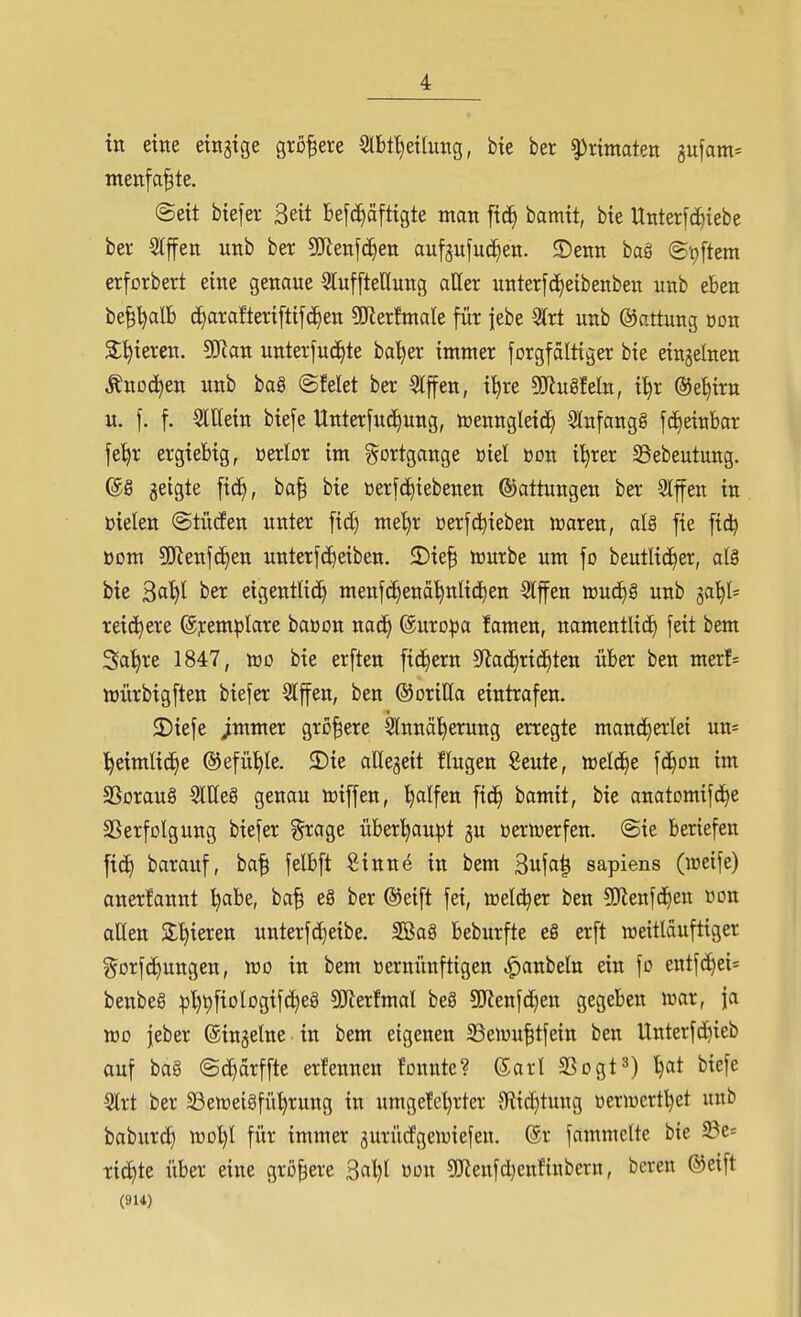 in eine eingtge größere Slbf^etlimg, bie ber ^nmaten gufam^ menfa|te. @ett biefer Seit be[(i^äfttgte man [tc^ bamtt, bte Unterfc^iebe ber Slffett unb ber Wm\ä}en aufgufud^en. ©etiti bag @t)ftem erforbert eine genaue SluffteHung aller unterfc[)eibenben unb eben be^^alb (i)arafteri[tifc^en ?!JlerfmaIe für |ebe 3lrt unb ©attung »du Spieren. 9Kan unterfuci^te ba'^er immer forgfaltiger bie eingetnen Änoc^en unb baS ©feiet ber Riffen, i^re gjiugfeln, i^r ©e^irn u. f. f. Slllein biefe Unterfuc^ung, toenngleid) Slnfangg f(J)einbar fe^r ergiebig, oerlor im Fortgänge öiel öon i'^rer SBebeutung. @S geigte fic^, ba^ bie üerfd>iebenen Gattungen ber Slffen in ßielen ©tücEen unter ftd) me^r üerfc^ieben iraren, alg fte fidj Bom 5[Renf(^en unterfcE)eiben. ©ie^ würbe um fo beutlt(i)er, al8 bte ^al)l ber eigentlich menfc^enä'^nlid^en SIffen toud)g unb ^ai^U reichere (gjrem^Iare baöon nad^ ©uro^a famen, namentlich feit bem Sa^re 1847, roo bie erften fi(if)ern ^f^ac^rid^ten über ben merf= UJÜrbigften biefer Slffen, ben ©oritta eintrafen. 2)iefe jmmer größere Slnnä^erung erregte mand^a'lei un= ^eimlic^e ©efü^le. 3)ie aUegeit flugen Seute, tt)eld£)e fc^on im SSoraug 5llleg genau iriffen, Ralfen fic^ bamit, bie anatDmifci)e SSerfolgung biefer ^rage über^au^t gu üerlüerfen. @ie beriefen fid) barauf, ba| felbft Sinne in bem 3ufa| sapiens (raeife) aner!annt ^abe, ba| eg ber ©eift fei, »elc^er ben ?ölenf(hen »on allen Silieren unterfcl}eibe. SSag beburfte eg erft raeitläuftiger g^orfc^ungen, wo in bem vernünftigen ^anbeln ein fo entfd^ei^ benbeg :^t)^fiolDgifcheg SKerfmal beg SKenfc^en gegeben war, ja xoo jeber ©ingelne in bem eigenen ^ewu^tfein ben Unterfd)ieb auf bag ©c^arffte erfennen fonnte? 6arl SSogt») ^at biefe 3lrt ber SSeweigfü^rung in umgefel)rter 5R{d)tung üerwert^et unb baburd) wol)I für immer jurürfgewiefen. @r fammclte bie ^e= ritzte über eine größere 3al)l dou sölenfd^enfinbern, boren ©eift (914)