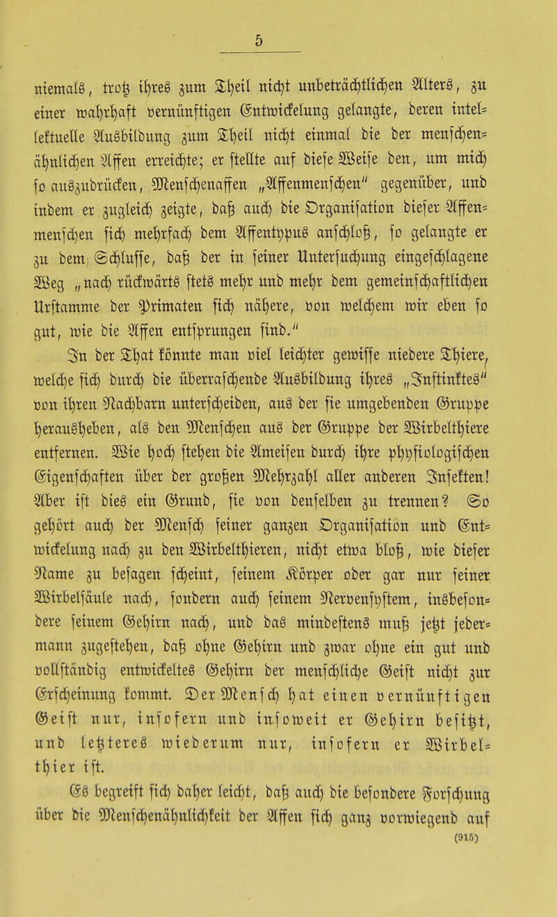 memalg, trc| U)reg aum 2:l)etl nidjt uttbeträc^tlid^en Sllterä, einer ira^r^ft »ernünfttgen ©ntwicfelung gelangte, beren tntel= leftueUe 5lu§btlbnng gnm S^eil ntc^t einmal bie ber menjd^en= ä^nlic^en Slffen erreichte; er [teilte auf biefe Söeife ben, um mic^ jo au§äubrü(fett, 9Jienf^enaffen „5lffenmenfc^en gegenüber, unb inbem er äugleid) geigte, ba^ aud) bie Drganifation biefer 2lffen= menfd)en fid) mel)rfa(^ bem 3lffent^pug anf(^lo§, \o gelangte er 3u bem; ©c^luffe, ba^ ber in feiner Unterfuc^ung eingefd)lagene Sßeg „nad) rücfmärtg ftetä me^r unb me^r bem gemeinfd)aftli(^en Urftamme ber Primaten fi(^ nähere, üon welchem wir eben fo gut, wie bie 5lffen entf))rungen finb. Sn ber S:l)at fonnte man üiel lei(^ter getüiffe niebere S'^iere^ toeld)e fid) burd) bie überrafc^enbe 3lu8bilbung i^reg „3nftinfte8 üon i^ren 5Rad)barn unterf(^eiben, auä ber fie umgebenben ©ruppe herausgeben, al§ ben ?(Renfc^en aug ber ©rup^e ber SBirbelt^iere entfernen. 2Bie ^dc^ [te'^en bie Slmetfen burc^ i^re |)l)t)fiDlDgifd)en @igenf(^aften über ber großen SJle^rgal)! aller anberen Snfeften! 5lber ift bieg ein ©runb, fie üon benfelben gu trennen? ©o ge^^ört auc^ ber 50Renfd> feiner gangen Drganifation unb @nt= toidelung nac^ gu ben Sßirbelt^ieren, nic^t etwa blo^, wie biefer 5flame gu befagen fc^eint, feinem Äor^er ober gar nur feiner Sßirbelfäule nad), fonbern aud) feinem 9'leröenft)ftem, inöbefon« bere feinem ©e^irn na(^, unb bag minbefteng mu^ ie|t jeber* mann gugefte^en, ba| o^ne ®e^irn unb gwar oljne ein gut unb öoUftänbig entwidelteg @el)irn ber menfc^lic^e ©eift nid)t gur @rfd)einung fornrnt. 2)er 3!Jlenfd) l)at einen »ernünftigen ®eift nur, infofern unb in-foweit er ©e^irn befi|t, unb le^tereg wieberum nur, infofern er 2Birbel= t^ier ift. @g begreift fid) bal)er leicht, ba^ aud) bie befonbere gorfc^ung über bie 5!Jienfd)enähnliG^feit ber 3lffen fic^ gang oorwiegenb auf (915)